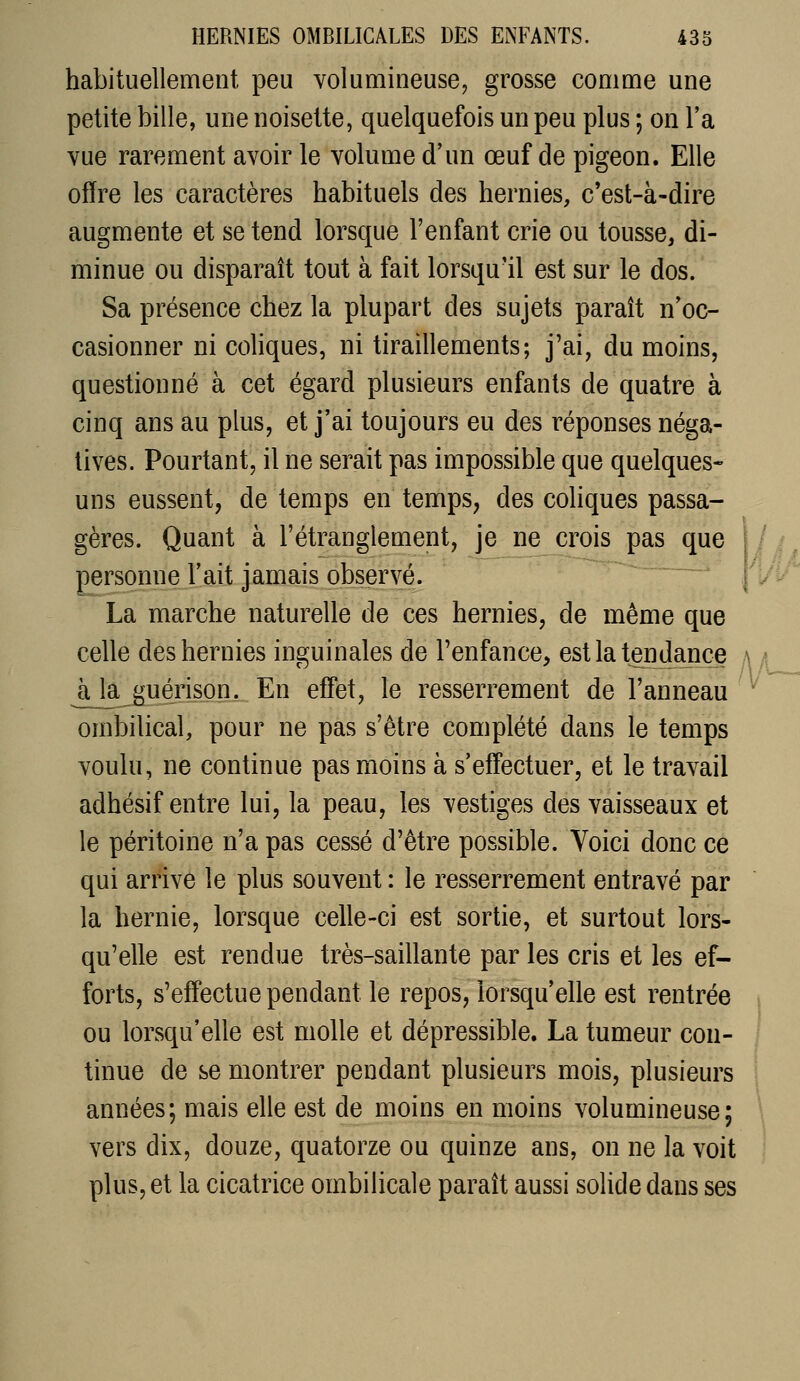 habituellement peu volumineuse, grosse comme une petite bille, une noisette, quelquefois un peu plus 5 on Ta vue rarement avoir le volume d'un œuf de pigeon. Elle offre les caractères habituels des hernies, c'est-à-dire augmente et se tend lorsque l'enfant crie ou tousse, di- minue ou disparaît tout à fait lorsqu'il est sur le dos. Sa présence chez la plupart des sujets paraît n'oc- casionner ni coliques, ni tiraillements; j'ai, du moins, questionné à cet égard plusieurs enfants de quatre à cinq ans au plus, et j'ai toujours eu des réponses néga- tives. Pourtant, il ne serait pas impossible que quelques- uns eussent, de temps en temps, des coliques passa- gères. Quant à l'étranglement, je ne crois pas que personne Fait jamais observé. La marche naturelle de ces hernies, de même que celle des hernies inguinales de l'enfance, est la tendance à la guérison. En effet, le resserrement de l'anneau ombilical, pour ne pas s'être complété dans le temps voulu, ne continue pas moins à s'effectuer, et le travail adhésif entre lui, la peau, les vestiges des vaisseaux et le péritoine n'a pas cessé d'être possible. Voici donc ce qui arrive le plus souvent : le resserrement entravé par la hernie, lorsque celle-ci est sortie, et surtout lors- qu'elle est rendue très-saillante par les cris et les ef- forts, s'effectue pendant le repos, lorsqu'elle est rentrée ou lorsqu'elle est molle et dépressible. La tumeur con- tinue de se montrer pendant plusieurs mois, plusieurs années; mais elle est de moins en moins volumineuse; vers dix, douze, quatorze ou quinze ans, on ne la voit plus, et la cicatrice ombilicale paraît aussi solide dans ses V\ ili