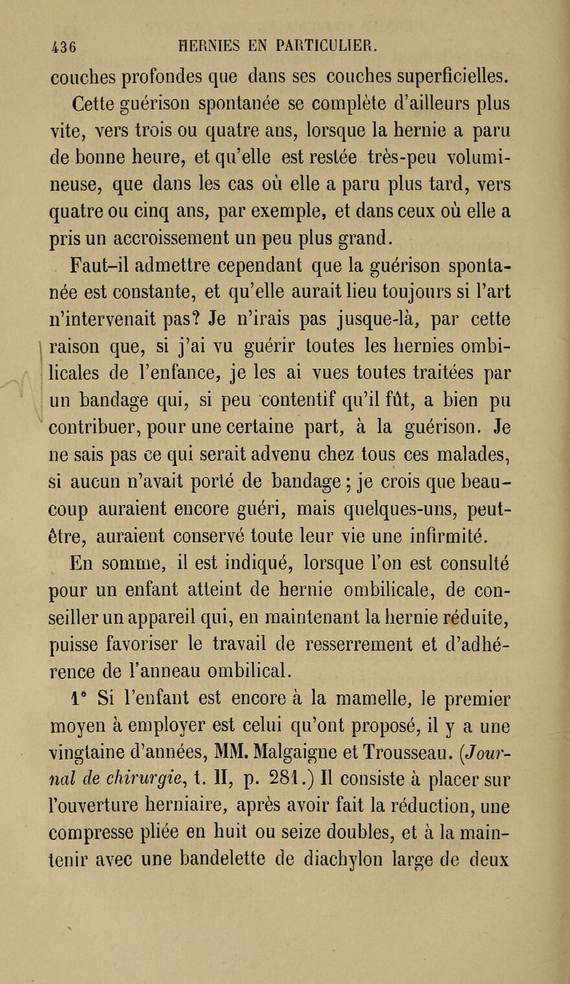couches profondes que dans ses couches superficielles. Cette guérison spontanée se complète d'ailleurs plus vite, vers trois ou quatre ans, lorsque la hernie a paru de bonne heure, et qu'elle est restée très-peu volumi- neuse, que dans les cas où elle a paru plus tard, vers quatre ou cinq ans, par exemple, et dans ceux où elle a pris un accroissement un peu plus grand. Faut-il admettre cependant que la guérison sponta- née est constante, et qu'elle aurait lieu toujours si l'art n'intervenait pas? Je n'irais pas jusque-là, par cette 1 raison que, si j'ai vu guérir toutes les hernies ombi- licales de l'enfance, je les ai vues toutes traitées par y un bandage qui, si peu contentif qu'il fût, a bien pu ' contribuer, pour une certaine part, à la guérison. Je ne sais pas ce qui serait advenu chez tous ces malades, si aucun n'avait porté de bandage ; je crois que beau- coup auraient encore guéri, mais quelques-uns, peut- être, auraient conservé toute leur vie une infirmité. En somme, il est indiqué, lorsque Ton est consulté pour un enfant atteint de hernie ombilicale, de con- seiller un appareil qui, en maintenant la hernie réduite, puisse favoriser le travail de resserrement et d'adhé- rence de l'anneau ombilical. 1* Si l'enfant est encore à la mamelle, le premier moyen à employer est celui qu'ont proposé, il y a une vingtaine d'années, MM. Malgaigne et Trousseau. {Jour- nal de chirurgie^ t. II, p. 281.) Il consiste à placer sur l'ouverture herniaire, après avoir fait la réduction, une compresse phée en huit ou seize doubles, et à la main- tenir avec une bandelette de diachylon large de deux
