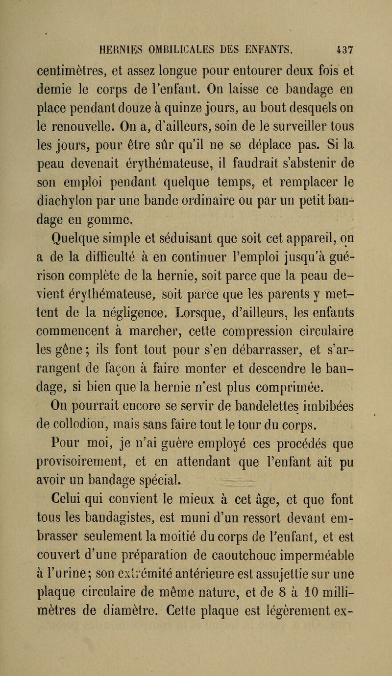 centimètres, et assez longue pour entourer deux fois et demie le corps de l'enfant. On laisse ce bandage en place pendant douze à quinze jours, au bout desquels on le renouvelle. On a, d'ailleurs, soin de le surveiller tous les jours, pour être sûr qu'il ne se déplace pas. Si la peau devenait érylhémateuse, il faudrait s'abstenir de son emploi pendant quelque temps, et remplacer le diachylon par une bande ordinaire ou par un petit ban- dage en gomme. Quelque simple et séduisant que soit cet appareil, on a de la difficulté à en continuer l'emploi jusqu'à gué= rison complète de la hernie, soit parce que la peau de- vient érythémateuse, soit parce que les parents y met- tent de la négligence. Lorsque, d'ailleurs, les enfants commencent à marcher, cette compression circulaire les gêne ; ils font tout pour s'en débarrasser, et s'ar- rangent de façon à faire monter et descendre le ban- dage, si bien que la hernie n'est plus comprimée. On pourrait encore se servir de bandelettes imbibées de coUodion, mais sans faire tout le tour du corps. Pour moi, je n'ai guère employé ces procédés que provisoirement, et en attendant que l'enfant ait pu avoir un bandage spécial. Celui qui convient le mieux à cet âge, et que font tous les bandagistes, est muni d'un ressort devant em- brasser seulem.ent la moitié du corps de Tenfant, et est couvert d'une préparation de caoutchouc imperméable à l'urine ; son extrémité antérieure est assujettie sur une plaque circulaire de même nature, et de 8 à 10 milli- mètres de diamètre. Cette plaque est légèrement ex-