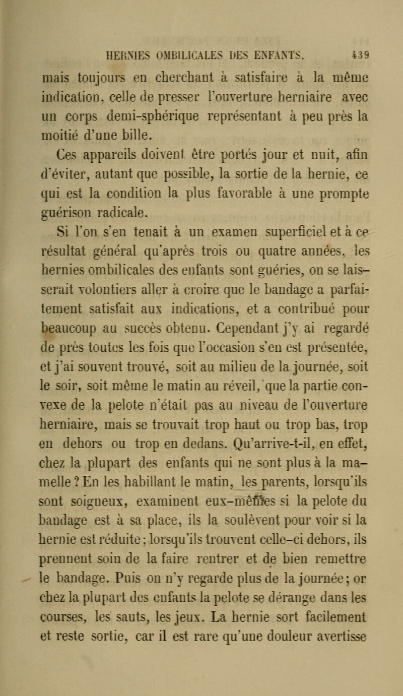 mais toujours en cherchaDt à satisfaire à la même indication, celle de presser Touverture herniaire avec un corps demi-sphérique représentant à peu près la moitié d'une bille. Ces appareils doivent être portés jour et nuit, afin d'éviter, autant que possible, la sortie de la hernie, ce qui est la condition la plus favorable à une prompte guérison radicale. Si l'on s'en tenait à un examen superficiel et à ce résultat général qu'après trois ou quatre années, les hernies ombilicales des enfants sont guéries, on se lais- serait volontiers aller à croire que le bandage a parfai- tement satisfait aux indications, et a contribué pour beaucoup au succès obtenu. Cependant j'y ai regardé de près toutes les fois que l'occasion s'en est présentée, et j'ai souvent trouvé, soit au milieu de la journée, soit le soir, soit même le matin au réveil, que la partie con- vexe de la pelote n'était pas au niveau de l'ouverture herniaire, mais se trouvait trop haut ou trop bas, trop en dehors ou trop en dedans. Qu'arrive-t-il, en effet, chez la plupart des enfants qui ne sont plus à la ma- melle ? En les habillant le matin, les parents, lorsqu'ils sont soigneux, examinent eux-mêÔes si la pelote du bandage est à sa place, ils la soulèvent pour voir si la hernie est réduite ; lorsqu'ils trouvent celle-ci dehors, ils prennent soin de la faire rentrer et de bien remettre le bandage. Puis on nV regarde plus de la journée; or chez la plupart des enfants la pelote se dérange dans les courses, les sauts, les jeux. La hernie sort facilement et reste sortie, car il est rare qu'une douleur avertisse