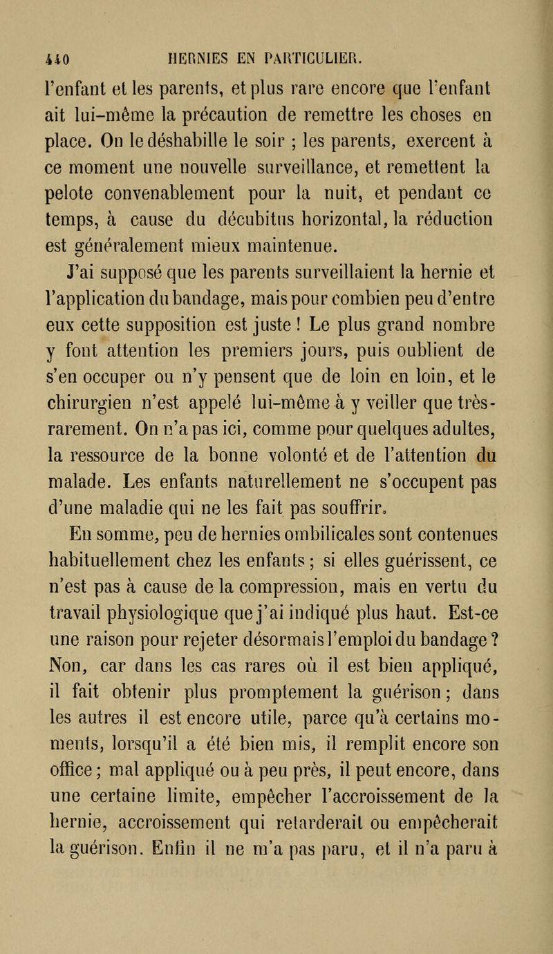 l'enfant elles parents, et plus rare encore que l'enfant ait lui-même la précaution de remettre les choses en place. On le déshabille le soir ; les parents, exercent à ce moment une nouvelle surveillance, et remettent la pelote convenablement pour la nuit, et pendant ce temps, à cause du décubitus horizontal, la réduction est généralement mieux maintenue. J'ai supposé que les parents surveillaient la hernie et l'application du bandage, mais pour combien peu d'entre eux cette supposition est juste ! Le plus grand nombre y font attention les premiers jours, puis oublient de s'en occuper ou n'y pensent que de loin en loin, et le chirurgien n'est appelé lui-même à y veiller que très- rarement. On n'a pas ici, comme pour quelques adultes, la ressource de la bonne volonté et de l'attention du malade. Les enfants naturellement ne s'occupent pas d'une maladie qui ne les fait pas souffrir. En somme, peu de hernies ombilicales sont contenues habituellement chez les enfants ; si elles guérissent, ce n'est pas à cause de la compression, mais en vertu du travail physiologique que j'ai indiqué plus haut. Est-ce une raison pour rejeter désormais l'emploi du bandage? Non, car dans les cas rares où il est bien appliqué, il fait obtenir plus promptement la guérison ; dans les autres il est encore utile, parce qu'à certains mo- ments, lorsqu'il a été bien mis, il remplit encore son office ; mal appliqué ou à peu près, il peut encore, dans une certaine limite, empêcher l'accroissement de la hernie, accroissement qui retarderait ou empêcherait la guérison. Enfin il ne m'a pas paru, et il n'a paru à
