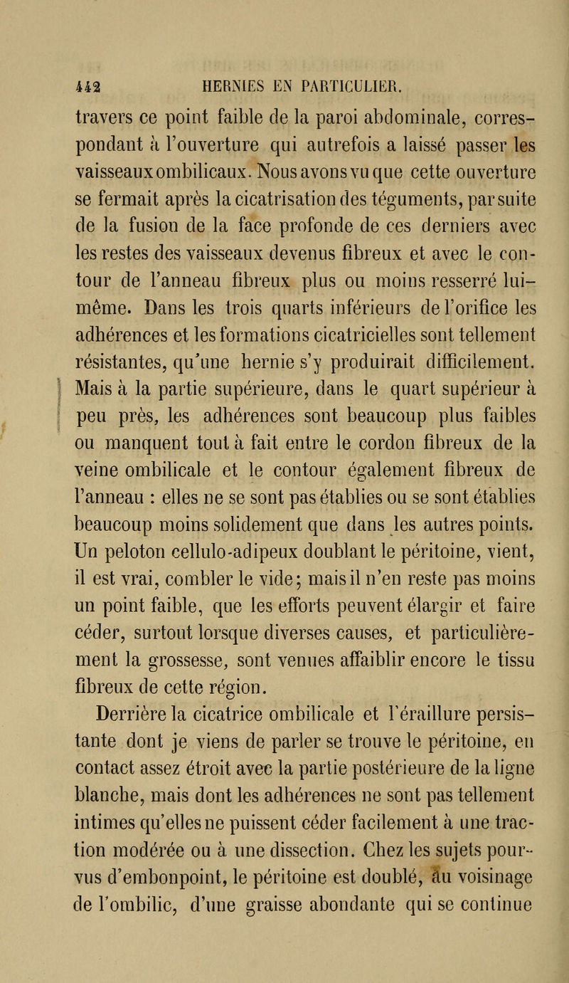 travers ce point faible de la paroi abdominale, corres- pondant à l'ouverture qui autrefois a laissé passer les vaisseaux ombilicaux. Nous avons vu que cette ouverture se fermait après la cicatrisation des téguments, par suite de la fusion de la face profonde de ces derniers avec les restes des vaisseaux devenus fibreux et avec le con- tour de l'anneau fibreux plus ou moins resserré lui- même. Dans les trois quarts inférieurs de l'orifice les adhérences et les formations cicatricielles sont tellement résistantes, qu'une hernie s'y produirait difficilement. Mais à la partie supérieure, dans le quart supérieur à peu près, les adhérences sont beaucoup plus faibles ou manquent tout à fait entre le cordon fibreux de la veine ombilicale et le contour également fibreux de l'anneau : elles ne se sont pas établies ou se sont établies beaucoup moins solidement que dans les autres points. Un peloton cellulo-adipeux doublant le péritoine, vient, il est vrai, combler le vide; mais il n'en reste pas moins un point faible, que les efforts peuvent élargir et faire céder, surtout lorsque diverses causes, et particulière- ment la grossesse, sont venues affaiblir encore le tissu fibreux de cette région. Derrière la cicatrice ombilicale et Féraillure persis- tante dont je viens de parler se trouve le péritoine, en contact assez étroit avec la partie postérieure de la ligne blanche, mais dont les adhérences ne sont pas tellement intimes qu'elles ne puissent céder facilement à une trac- tion modérée ou à une dissection. Chez les sujets pour- vus d'embonpoint, le péritoine est doublé, au voisinage de Tombilic, d'une graisse abondante qui se continue