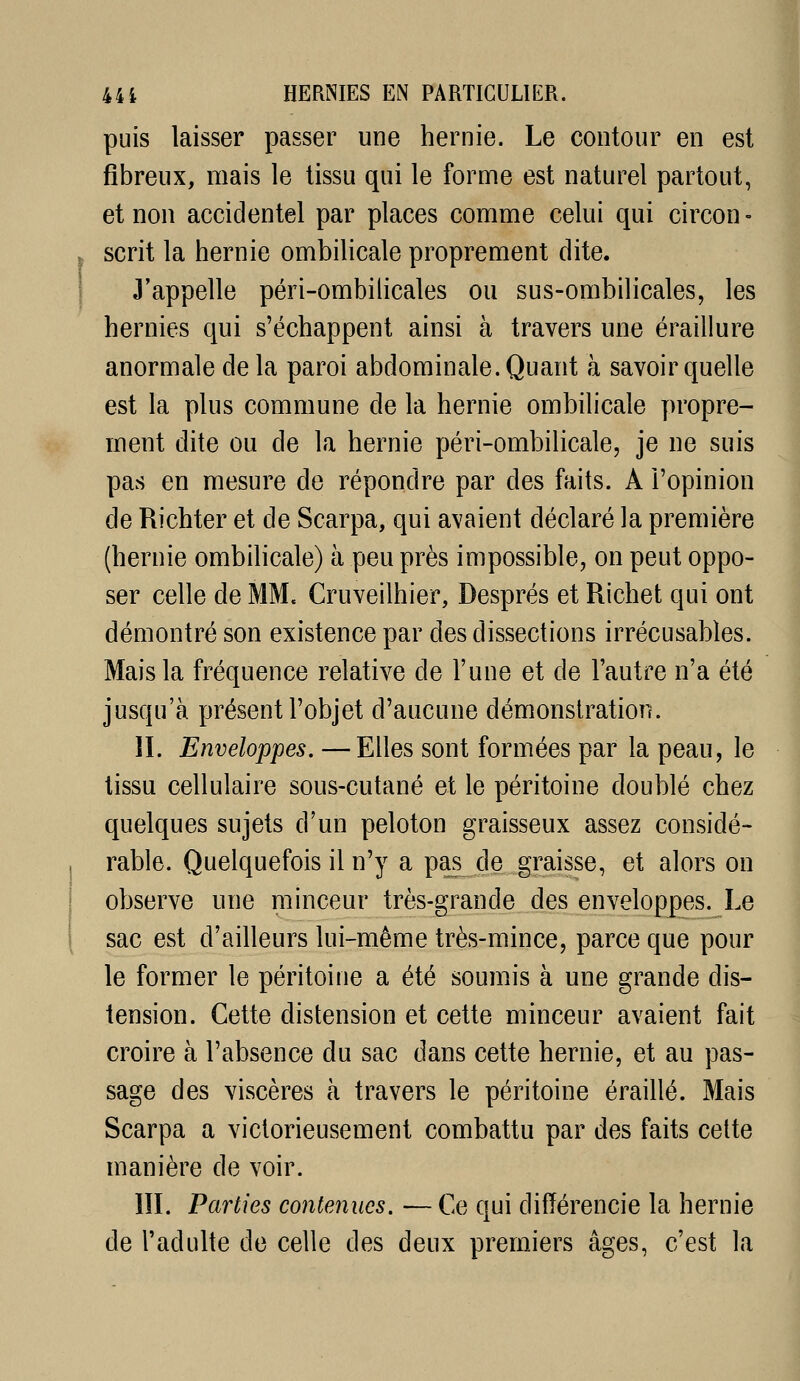 puis laisser passer une hernie. Le contour en est fibreux, mais le tissu qui le forme est naturel partout, et non accidentel par places comme celui qui circon- scrit la hernie ombilicale proprement dite. J'appelle péri-ombilicales ou sus-ombilicales, les hernies qui s'échappent ainsi à travers une éraillure anormale de la paroi abdominale. Quant à savoir quelle est la plus commune de la hernie ombilicale propre- ment dite ou de la hernie péri-ombilicale, je ne suis pas en mesure de répondre par des faits. A l'opinion de Richter et de Scarpa, qui avaient déclaré la première (hernie ombilicale) à peu près impossible, on peut oppo- ser celle de MM. Cruveilhier, Després et Richet qui ont démontré son existence par des dissections irrécusables. Mais la fréquence relative de l'une et de l'autre n'a été jusqu'à présent l'objet d'aucune démonstration. II. Enveloppes. —Elles sont formées par la peau, le tissu cellulaire sous-cutané et le péritoine doublé chez quelques sujets d'un peloton graisseux assez considé- rable. Quelquefois il n'y a pas de graisse, et alors on observe une minceur très-grande des enveloppes. Le sac est d'ailleurs lui-même très-mince, parce que pour le former le péritoine a été soumis à une grande dis- tension. Cette distension et cette minceur avaient fait croire à l'absence du sac dans cette hernie, et au pas- sage des viscères à travers le péritoine éraillé. Mais Scarpa a victorieusement combattu par des faits celte manière de voir. IIL Parties contenues. — Ce qui différencie la hernie de l'adulte de celle des deux premiers âges, c'est la