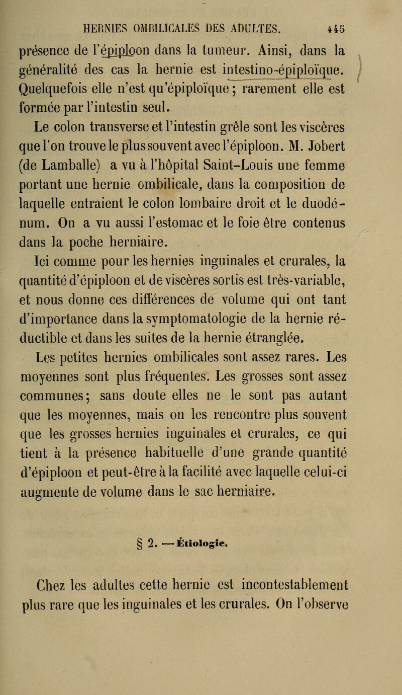 présence de l'épiplpon dans la tumeur. Ainsi, dans la généralité des cas la hernie est intestino-épigloïque. Quelquefois elle n'est qu epiploïque ; rarement elle est formée par l'intestin seul. Le colon transverse et l'intestin grêle sont les viscères que l'on trouve le plus souvent avec l'épiploon. M. Jobert (de Lamballe) a vu à l'hôpital Saint-Louis une femme portant une hernie ombilicale, dans la composition de laquelle entraient le colon lombaire droit et le duodé- num. On a vu aussi l'estomac et le foie être contenus dans la poche herniaire. Ici comme pour les hernies inguinales et crurales, la quantité d'épiploon et de viscères sortis est très-variable, et nous donne ces différences de volume qui ont tant d'importance dans la symptomatologie de la hernie ré- ductible et dans les suites de la hernie étranglée. Les petites hernies ombilicales sont assez rares. Les moyennes sont plus fréquentes. Les grosses sont assez communes; sans doute elles ne le sont pas autant que les moyennes, mais on les rencontre plus souvent que les grosses hernies inguinales et crurales, ce qui tient à la présence habituelle d'une grande quantité d'épiploon et peut-être à la facilité avec laquelle celui-ci augmente de volume dans le sac herniaire. § 2. —Ètîologîe. Chez les adultes cette hernie est incontestablement plus rare que les inguinales et les crurales. On l'observe