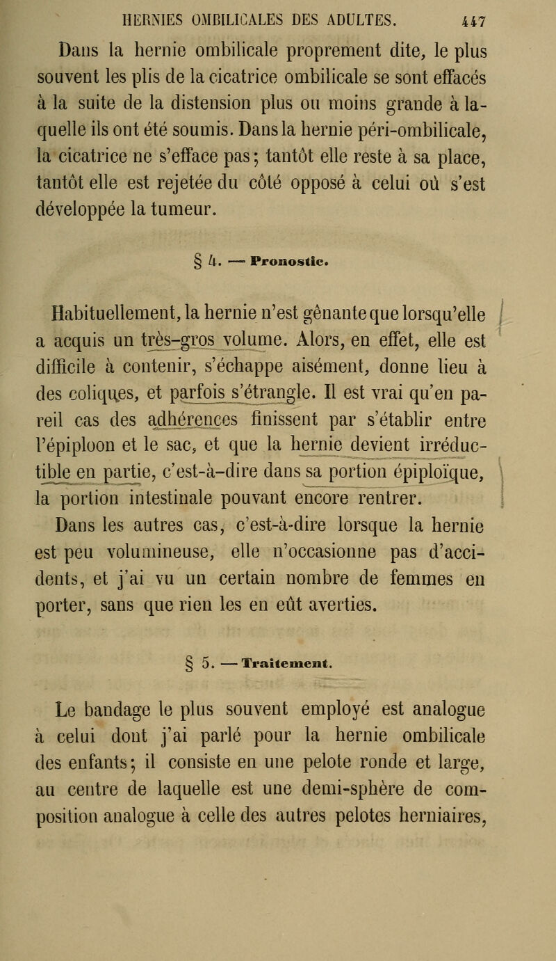 Dans la hernie ombilicale proprement dite, le plus souvent les plis de la cicatrice ombilicale se sont effacés à la suite de la distension plus ou moins grande à la- quelle ils ont été soumis. Dans la hernie péri-ombilicale, la cicatrice ne s'efface pas ; tantôt elle reste à sa place, tantôt elle est rejetée du côté opposé à celui où s'est développée la tumeur. § 4. — Pronostic. Habituellement, la hernie n'est gênante que lorsqu'elle a acquis un très-gros volume. Alors, en effet, elle est difficile à contenir, s'échappe aisément, donne heu à des coliques, et parfms^s^étrangle. Il est vrai qu'en pa- reil cas des adhérences finissent par s'établir entre l'épiploon et le sac, et que la hernie devient irréduc- tible en partie, c'est-à-dire dans sa portion épiploïque, la portion intestinale pouvant encore rentrer. Dans les autres cas, c'est-à-dire lorsque la hernie est peu volumineuse, elle n'occasionne pas d'acci- dents, et j'ai vu un certain nombre de femmes en porter, sans que rien les en eût averties. § 5.—Traitement. Le bandage le plus souvent employé est analogue à celui dont j'ai parlé pour la hernie ombihcale des enfants; il consiste en une pelote ronde et large, au centre de laquelle est une demi-sphère de com- position analogue à celle des autres pelotes herniaires,