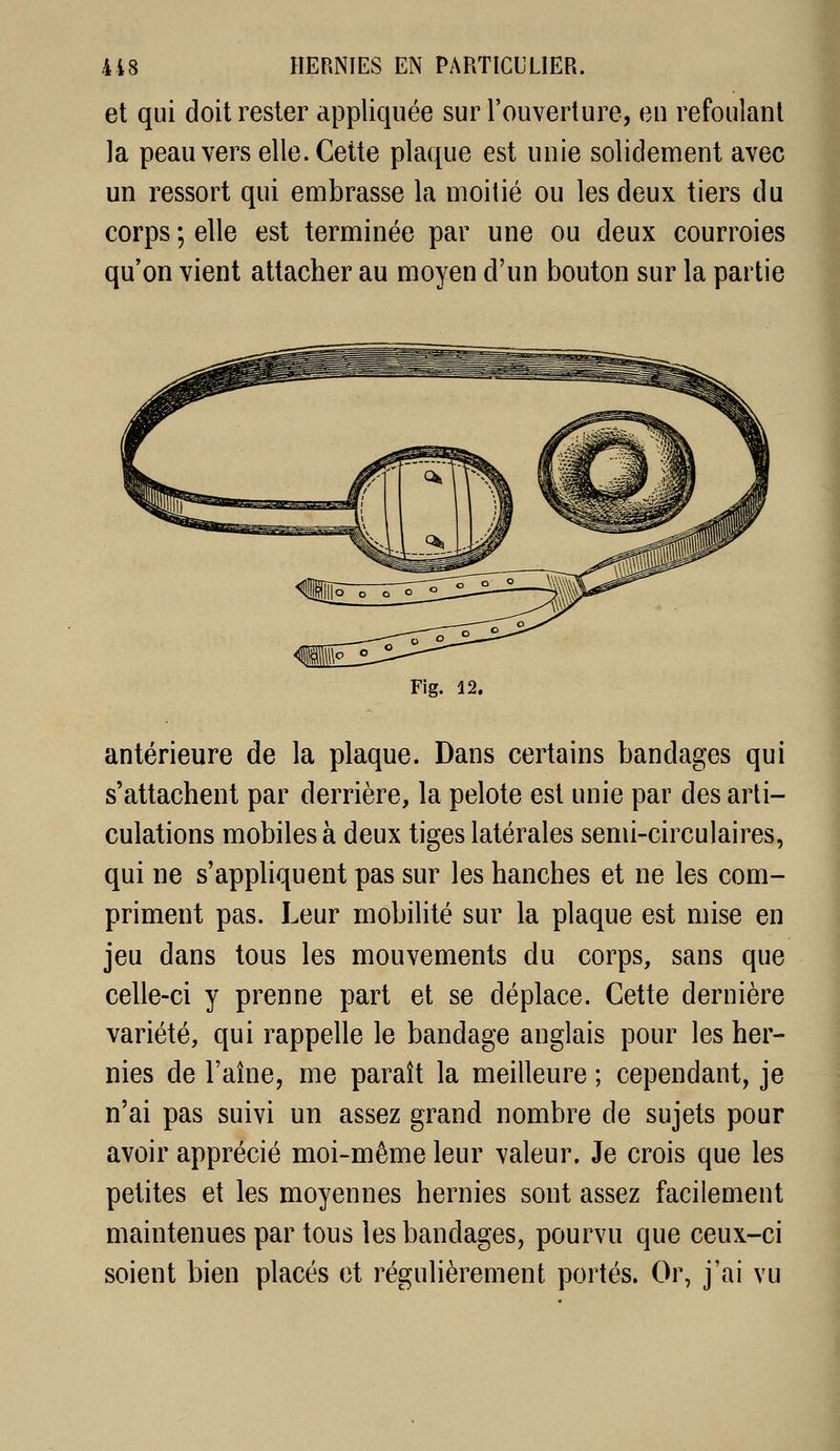 et qui doit rester appliquée sur l'ouverture, en refoulant la peau vers elle. Cette plaque est unie solidement avec un ressort qui embrasse la moitié ou les deux tiers du corps ; elle est terminée par une ou deux courroies qu'on vient attacher au moyen d'un bouton sur la partie Fig. 12. antérieure de la plaque. Dans certains bandages qui s'attachent par derrière, la pelote est unie par des arti- culations mobiles à deux tiges latérales semi-circulaires, qui ne s'apphquent pas sur les hanches et ne les com- priment pas. Leur mobilité sur la plaque est mise en jeu dans tous les mouvements du corps, sans que celle-ci y prenne part et se déplace. Cette dernière variété, qui rappelle le bandage anglais pour les her- nies de l'aîne, me paraît la meilleure ; cependant, je n'ai pas suivi un assez grand nombre de sujets pour avoir apprécié moi-même leur valeur. Je crois que les petites et les moyennes hernies sont assez facilement maintenues par tous les bandages, pourvu que ceux-ci soient bien placés et régulièrement portés. Or, j'ai vu