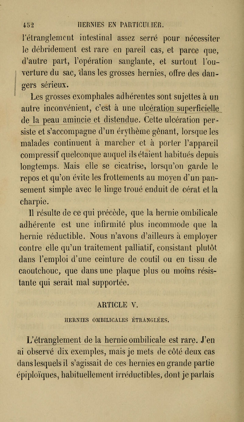 l'élranglemcnt intestinal assez serré pour nécessiter le clébridement est rare en pareil cas, et parce que, d'autre part, l'opération sanglante, et surtout l'ou- verture du sac, tians les grosses hernies, offre des dan- gers sérieux. Les grosses exomphales adhérentes sont sujettes à un autre inconvénient, c'est à une ulcération superficielle de la peau amincie et distendue. Cette ulcération per- siste et s'accompagne d'un érythème gênant, lorsque les malades continuent à marcher et à porler l'appareil compressif quelconque auquel ils étaient habitués depuis longtemps. Mais elle se cicatrise, lorsqu'on garde le repos et qu'on évite les frottements au moyen d'un pan- sement simple avec le linge troué enduit de cérat et la charpie. Il résulte de ce qui précède, que la hernie ombilicale adhérente est une infirmité plus incommode que la hernie réductible. Nous n'avons d'ailleurs à employer contre elle qu'un traitement palliatif, consistant plutôt dans l'emploi d'une ceinture de coutil ou en tissu de caoutchouc, que dans une plaque plus ou moins résis- tante qui serait mal supportée. ARTICLE V. HERNIES OMBILICALES ÉTRANGLÉES. L'étranglement de la hernie ombilicale est rare. J'en ai observé dix exemples, mais je mets de côté deux cas dans lesquels il s'agissait de ces hernies en grande partie épiploïques, habituellement irréductibles, dont je parlais