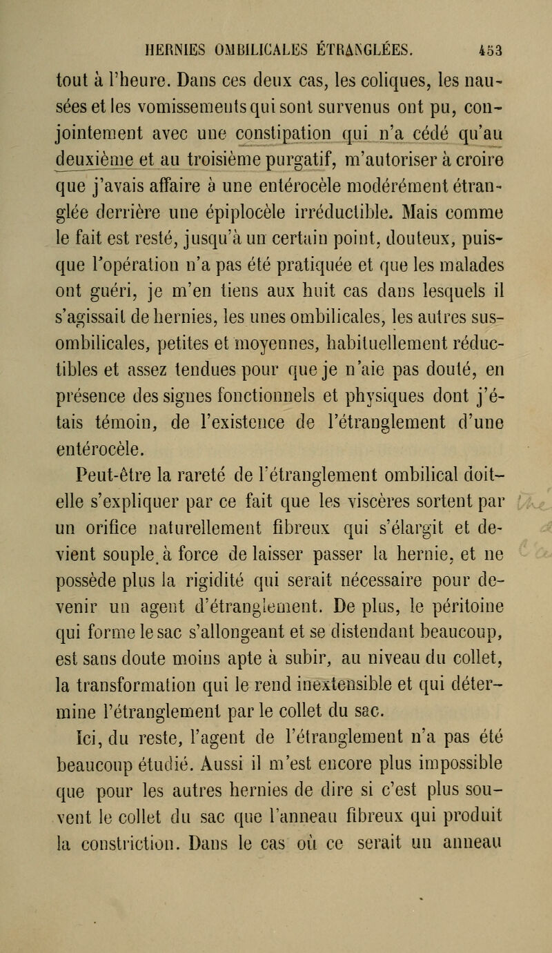 tout à l'heure. Dans ces deux cas, les coliques, les nau- sées et les vomissements qui sont survenus ont pu, con- jointement avec une constipation qui n'a cédé qu'au deuxième et au troisième purgatif, m'autoriser à croire que j'avais affaire à une entérocèle modérément étran- glée derrière une épiplocèle irréductible. Mais comme le fait est resté, jusqu'à un certain point, douteux, puis- que l'opération n'a pas été pratiquée et que les malades ont guéri, je m'en tiens aux huit cas dans lesquels il s'agissait de hernies, les unes ombilicales, les autres sus- ombilicales, petites et moyennes, habituellement réduc- tibles et assez tendues pour que je n'aie pas douté, en présence des signes fonctionnels et physiques dont j'é- tais témoin, de l'existence de l'étranglement d'une entérocèle. Peut-être la rareté de l'étranglement ombilical doit- elle s'expliquer par ce fait que les viscères sortent par un orifice naturellement fibreux qui s'élargit et de- vient souple, à force de laisser passer la hernie, et ne possède plus la rigidité qui serait nécessaire pour de- venir un agent d'étranglement. De plus, le péritoine qui forme le sac s'allongeant et se distendant beaucoup, est sans doute moins apte à subir, au niveau du collet, la transformation qui le rend inextensible et qui déter- mine l'étranglement par le collet du sac. Ici, du reste, l'agent de l'étranglement n'a pas été beaucoup étudié. Aussi il m'est encore plus impossible que pour les autres hernies de dire si c'est plus sou- vent le collet du sac que l'anneau fibreux qui produit la conslriction. Dans le cas où ce serait un anneau