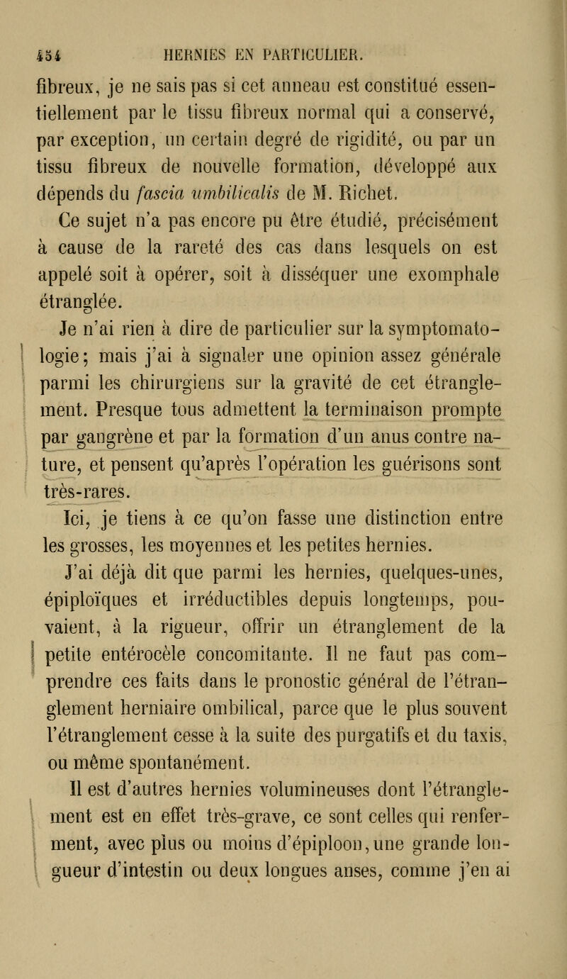 fibreux, je ne sais pas si cet anneau est constitué essen- tiellement par le tissu fibreux normal qui a conservé, par exception, un certain degré de rigidité, ou par un tissu fibreux de nouvelle formation, développé aux dépends du fascia umhilicalis de M. Richet. Ce sujet n'a pas encore pu être étudié, précisément à cause de la rareté des cas dans lesquels on est appelé soit à opérer, soit à disséquer une exomphale étranglée. Je n'ai rien à dire de particulier sur la symptomato- ! logie; mais j'ai à signaler une opinion assez générale ; parmi les chirurgiens sur la gravité de cet étrangle- \ ment. Presque tous admettent la terminaison prompte par gangrène et par la formation d'un anus contre na- ^ ture, et pensent qu'après l'opération les guérisons sont très-rares. Ici, je tiens à ce qu'on fasse une distinction entre les grosses, les moyennes et les petites hernies. J'ai déjà dit que parmi les hernies, quelques-unes, épiploïques et irréductibles depuis longtemps, pou- vaient, à la rigueur, offrir un étranglement de la I petite entérocèle concomitante. Il ne faut pas com- prendre ces faits dans le pronostic général de l'étran- glement herniaire ombilical, parce que le plus souvent l'étranglement cesse à la suite des purgatifs et du taxis, ou même spontanément. Il est d'autres hernies volumineuses dont l'étrangle- ment est en effet très-grave, ce sont celles qui renfer- ment, avec plus ou moins d'épiploon,une grande lon- \ gueur d'intestin ou deux longues anses, comme j'en ai