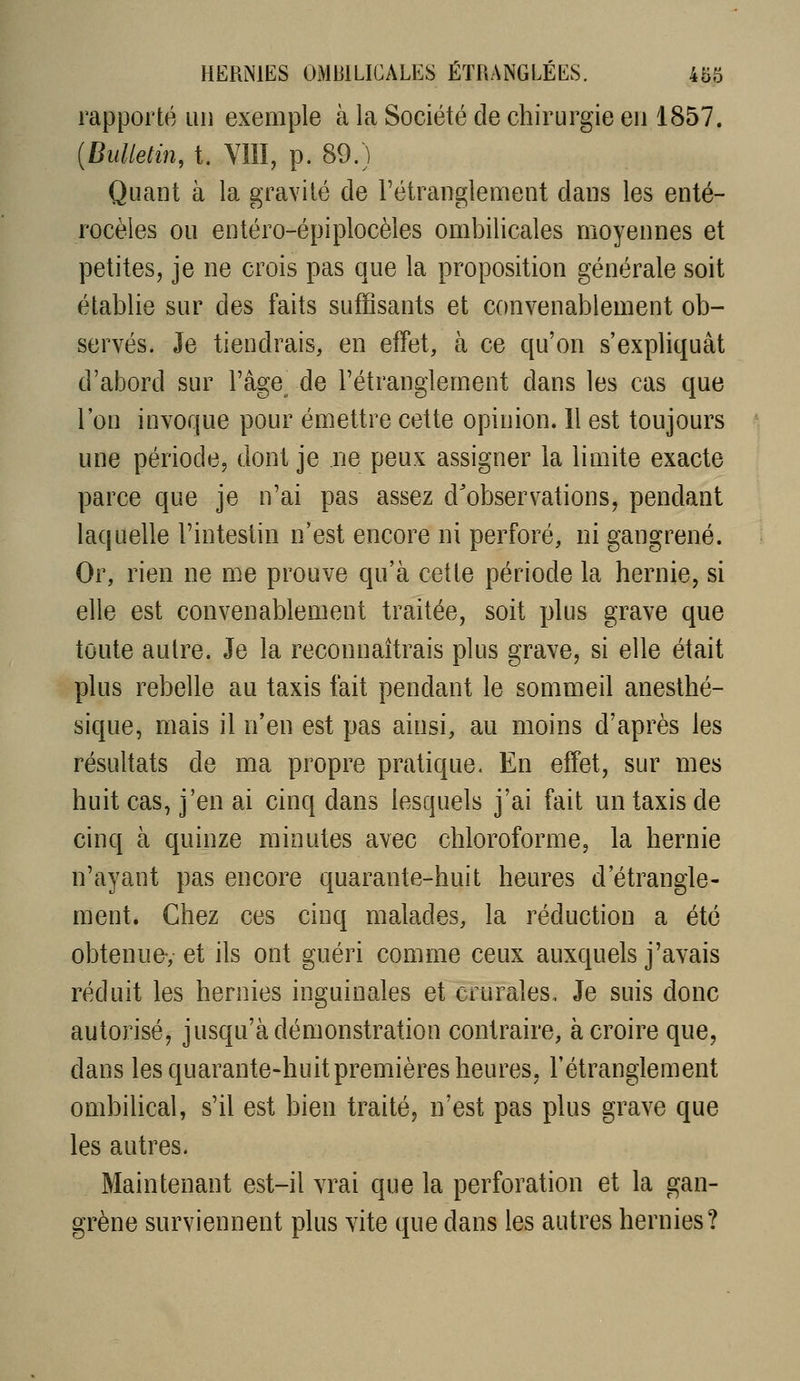 rapporté un exemple à la Société de chirurgie en 1857. {Bulletin, t. VÎII, p. 89.) Quant à la gravité de l'étranglement dans les enté- rocèles ou entéro-épiplocèles ombilicales moyennes et petites, je ne crois pas que la proposition générale soit établie sur des faits suffisants et convenablement ob- servés. Je tiendrais, en effet, à ce qu'on s'expliquât d'abord sur l'âge^ de l'étranglement dans les cas que l'on invoque pour émettre cette opinion. 11 est toujours une période, dont je ne peux assigner la limite exacte parce que je n'ai pas assez d'observations, pendant laquelle l'intestin n'est encore ni perforé, ni gangrené. Or, rien ne me prouve qu'à cette période la hernie, si elle est convenablement traitée, soit plus grave que toute autre. Je la reconnaîtrais plus grave, si elle était plus rebelle au taxis fait pendant le sommeil aneslhé- sique, mais il n'en est pas ainsi, au moins d'après les résultats de ma propre pratique. En effet, sur mes huit cas, j'en ai cinq dans lesquels j'ai fait un taxis de cinq à quinze minutes avec chloroforme, la hernie n'ayant pas encore quarante-huit heures d'étrangle- ment. Chez ces cinq malades, la réduction a été obtenue-, et ils ont guéri comme ceux auxquels j'avais réduit les hernies inguinales et crurales. Je suis donc autorisé, jusqu'à démonstration contraire, à croire que, dans les quarante-huit premières heures, l'étranglement ombilical, s'il est bien traité, n'est pas plus grave que les autres. Maintenant est-il vrai que la perforation et la gan- grène surviennent plus vite que dans les autres hernies?