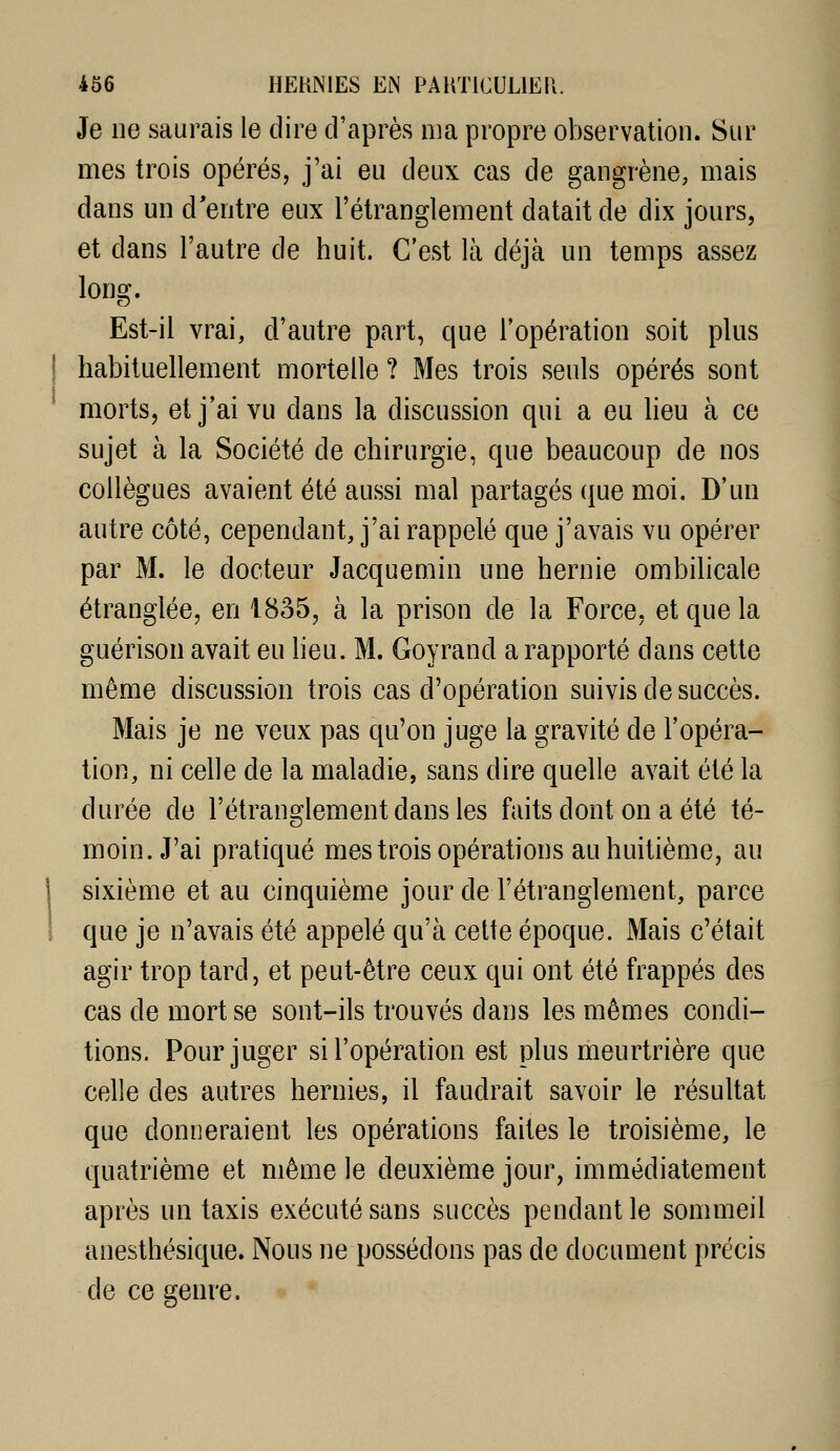 Je ne saurais le dire d'après ma propre observation. Sur mes trois opérés, j'ai eu deux cas de gangrène, mais dans un d'entre eux l'étranglement datait de dix jours, et dans l'autre de huit. C'est là déjà un temps assez Ions:. Est-il vrai, d'autre part, que l'opération soit plus habituellement mortelle ? Mes trois seuls opérés sont morts, et j'ai vu dans la discussion qui a eu lieu à ce sujet à la Société de chirurgie, que beaucoup de nos collègues avaient été aussi mal partagés que moi. D'un autre côté, cependant, j'ai rappelé que j'avais vu opérer par M. le docteur Jacquemin une hernie ombilicale étranglée, en 1835, à la prison de la Force, et que la guérison avait eu heu. M. Goyrand a rapporté dans cette même discussion trois cas d'opération suivis de succès. Mais je ne veux pas qu'on juge la gravité de l'opéra- tion, ni celle de la maladie, sans dire quelle avait été la durée de l'étranglement dans les faits dont on a été té- moin. J'ai pratiqué mes trois opérations au huitième, au sixième et au cinquième jour de l'étranglement, parce que je n'avais été appelé qu'à cette époque. Mais c'était agir trop tard, et peut-être ceux qui ont été frappés des cas de mort se sont-ils trouvés dans les mêmes condi- tions. Pour juger si l'opération est plus meurtrière que celle des autres hernies, il faudrait savoir le résultat que donneraient les opérations faites le troisième, le quatrième et même le deuxième jour, immédiatement après un taxis exécuté sans succès pendant le sommeil anesthésique. Nous ne possédons pas de document précis de ce 2:enre.