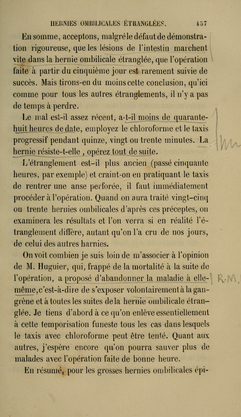 En somme, acceptons, malgréledéfciutdedémonsira- lion rigoureuse, que les lésions de l'intestin marchent vite dans la hernie ombilicale étranglée, que l'opération \ faite à partir du cinquième jour est rarement suivie de succès. Mais tirons-en du moins cette conclusion, qu'ici comme pour tous les autres étranglements, il n'y a pas de temps à perdre. Le mal est-il assez récent, a-t-il moins de quarante- huit heures de date, employez le chloroforme et le taxis progressif pendant quinze, vingt ou trente minutes. La J Tyl/ly, hernie résiste-t-elle , opérez tout de suite. ^ L'étranglement est-il plus ancien (passé cinquante heures, par exemple) et craint-on en pratiquant le taxis de rentrer une anse perforée, il faut immédiatement procéder à l'opération. Quand on aura traité vingt-cinq ou trente hernies ombilicales d'après ces préceptes, on examinera les résultats et l'on verra si en réalité l'é- tranglement diffère, autant qu'on l'a cru de nos jours, de celui des autres harnies. On voit combien je suis loin de m'associer à l'opinion de M. Huguier, qui, frappé de la mortalité à la suite de l'opération, a proposé d'abandonner la maladie à elle-1 R.«^J même,c'est-à-dire de s'exposer volontairement à la gan- grène et à toutes les suites delà hernie ombilicale étran- glée. Je tiens d'abord à ce qu'on enlève essentiellement à cette temporisation funeste tous les cas dans lesquels le taxis avec chloroforme peut être tenté. Quant aux autres, j'espère encore qu'on pourra sauver plus de malades avec l'opération faite de bonne heure. En résumé, pour les grosses hernies ombilicales épi-