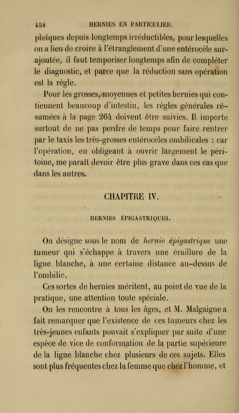 ploïques depuis longtemps irréductibles, pour lesquelles on a lieu de croire à l'étranglement d'une entérocèle sur- ajoutée, il faut temporiser longtemps afin de compléter le diagnostic, et parce que la réduction sans opération est la règle. Pour les grosses, moyennes et petites hernies qui con- tiennent beaucoup d'intestin, les règles générales ré- sumées à la page 264 doivent être suivies. Il importe surtout de ne pas perdre de temps pour faire rentrer par le taxis les très-grosses enlérocèles ombilicales : car l'opération, en obligeant à ouvrir largement le péri- toine, me paraît devoir être plus grave dans ces cas que dans les autres, CHAPITRE IV. HERNIES ÉPIGASTRIQUES. On désigne sous le nom de hernie épigastrique une tumeur qui s'échappe à travers une éraillure de la ligne blanche, à une certaine distance au-dessus de l'ombilic. Ces sortes de hernies méritent, au point de vue de la pratique, une attention toute spéciale. On les rencontre à tous les âges, et M. Malgaigne a fait remarquer que l'existence de ces tumeurs chez les très-jeunes enfants pouvait s'expliquer par suite d'une espèce de vice de conformation de la partie supérieure de la ligne blanche chez plusieurs de ces sujets. Elles sont plus fréquentes chez la femme que chez l'homme, et