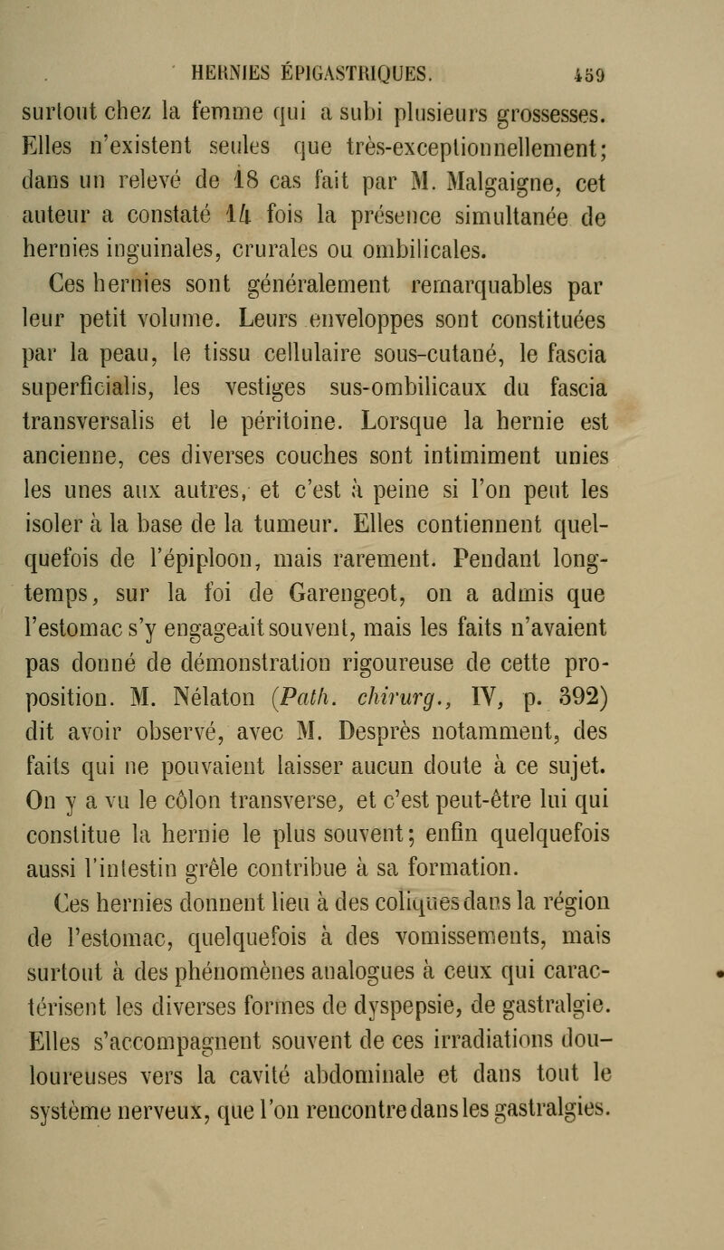 surtout chez la femme qui a subi plusieurs grossesses. Elles n'existent seules que très-exceptionnellement; dans un relevé de 18 cas fait par M. Malgaigne, cet auteur a constaté 14 fois la présence simultanée de hernies inguinales, crurales ou ombihcales. Ces hernies sont généralement remarquables par leur petit volume. Leurs enveloppes sont constituées par la peau, le tissu cellulaire sous-cutané, le fascia superfîcialis, les vestiges sus-ombilicaux du fascia transversalis et le péritoine. Lorsque la hernie est ancienne, ces diverses couches sont intimiment unies les unes aux autres, et c'est à peine si l'on peut les isoler à la base de la tumeur. Elles contiennent quel- quefois de l'épiploon, mais rarement. Pendant long- temps, sur la foi de Garengeot, on a admis que l'estomac s'y engageait souvent, mais les faits n'avaient pas donné de démonstration rigoureuse de cette pro- position. M. Nélaton (Patli. chirurg,, IV, p. 392) dit avoir observé, avec M. Desprès notamment, des faits qui ne pouvaient laisser aucun doute à ce sujet. On y a vu le côlon transverse, et c'est peut-être lui qui constitue la hernie le plus souvent ; enfin quelquefois aussi l'inlestin grêle contribue à sa formation. Ces hernies donnent lieu à des coliques dans la région de l'estomac, quelquefois à des vomissements, mais surtout à des phénomènes analogues à ceux qui carac- térisent les diverses formes de dyspepsie, de gastralgie. Elles s'accompagnent souvent de ces irradiations dou- loureuses vers la cavité abdominale et dans tout le système nerveux, que l'on rencontre dans les gastralgies.