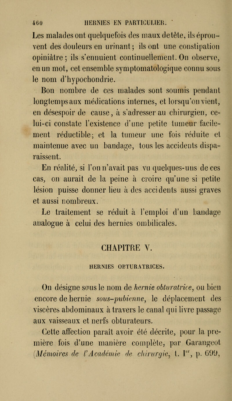 Les malades ont quelquefois des mauxdelêle, ils éprou- vent des douleurs en urinant ; ils ont une constipation opiniâtre ; ils s'ennuient continuellement. On observe, en un mot, cet ensemble symptomatologique connu sous le nom d'hypochondrie. Bon nombre de ces malades sont soumis pendant longtemps aux médications internes, et lorsqu'on vient, en désespoir de cause, à s'adresser au chirurgien, ce- lui-ci constate l'existence d'une petite tumeur facile- ment réductible; et la tumeur une fois réduite et maintenue avec un bandage, tous les accidents dispa- raissent. En réalité, si l'on n'avait pas vu quelques-uns de ces cas, on aurait de la peine à croire qu'une si petite lésion puisse donner lieu à des accidents aussi graves et aussi nombreux. Le traitement se réduit à l'emploi d'un bandage analogue à celui des hernies ombilicales. CHAPITRE V. HERNIES OBTURATRICES. On désigne sous le nom de hernie obturatrice^ ou bien encore de hernie sous-pubienne, le déplacement des viscères abdominaux à travers le canal qui livre passage aux vaisseaux et nerfs obturateurs. Cette affection paraît avoir été décrite, pour la pre- mière fois d'une manière complète, par Garangeot [Mémoires de l'Académie de c/ururr/ie^ t. I, p. 099,