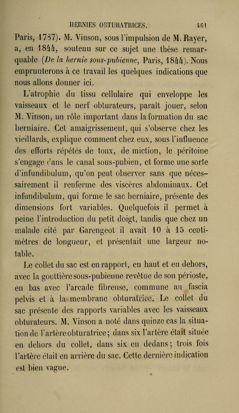 Paris, 1787). M. Vinson, sous l'impulsion de M. Rayer, a, en \Sl\l\, soutenu sur ce sujet une thèse remar- quable {De la hernie sous-pubienne^ Paris, 1844). Nous emprunterons à ce travail les quelques indications que nous allons donner ici. L'atrophie du tissu cellulaire qui enveloppe les vaisseaux et le nerf obturateurs, paraît jouer, selon M. Vinson, un rôle important dans la formation du sac herniaire. Cet amaigrissement, qui s'observe chez les vieillards, explique comment chez eux, sous l'influence des efforts répétés de toux, de miction, le péritoine s'engage ('ans le canal sous-pubien, et forme une sorte d'infundibulum, qu'on peut observer sans que néces- sairement il renferme des viscères abdominaux. Cet infundibulum, qui forme le sac herniaire, présente des dimensions fort variables. Quelquefois il permet à peine l'introduction du petit doigt, tandis que chez un m.alade cité par Garengeot il avait 10 à 15 centi- mètres de longueur, et présentait une largeur no- table. Le collet du sac est en rapport, en haut et en dehors, avec la gouttière sous-pubienne revêtue de son périoste, en bas avec l'arcade fibreuse, commune au fascia pelvis et à la membrane obturatrice. Le collet du sac présente des rapports variables avec les vaisseaux obturateurs. M. Vinson a noté dans quinze cas la situa- tion de l'artère obturatrice; dans six l'artère était située en dehors du collet, dans six en dedans; trois fois l'artère élait en arrière du sac. Cette dernière indication est bien vague.