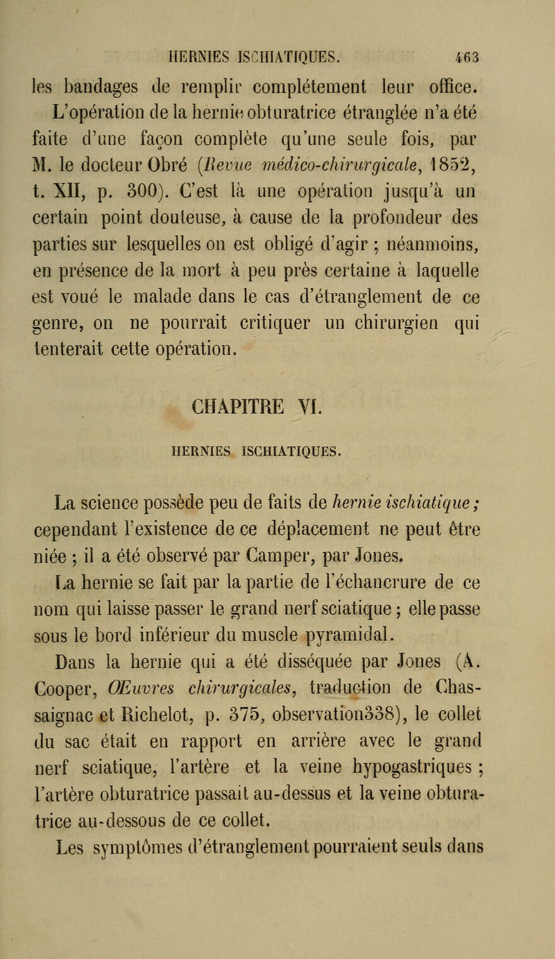 les bandages de remplir complètement leur office. L'opération delà hernie obturatrice étranglée n'a été faite d'une façon complète qu'une seule fois, par M. le docteur Obré [Revue médico-chirurgicale:, '185'2, t. XII, p. 300). C'est là une opération jusqu'à un certain point douteuse, à cause de la profondeur des parties sur lesquelles on est obligé d'agir ; néanmoins, en présence de la mort à peu près certaine à laquelle est voué le malade dans le cas d'étranglement de ce genre, on ne pourrait critiquer un chirurgien qui tenterait cette opération. CHAPITRE VI. HERNIES ISCHIATIQUES, La science possède peu de faits de hernie ischiatique; cependant l'existence de ce déplacement ne peut être niée ; iî a été observé par Camper, par Jones. lia hernie se fait par la partie de l'échancrure de ce nom qui laisse passer le grand nerf sciatique ; elle passe sous le bord inférieur du muscle pyramidal. Dans la hernie qui a été disséquée par Jones (A. Cooper, Œuvres chirurgicales, traduction de Chas- saignac et Richelot, p. 375, observation338), le collet du sac était en rapport en arrière avec le grand nerf sciatique, l'artère et la veine hypogastriques ; Tartère obturatrice passait au-dessus et la veine obtura- trice au-dessous de ce collet. Les symptômes d'étranglement pourraient seuls dans
