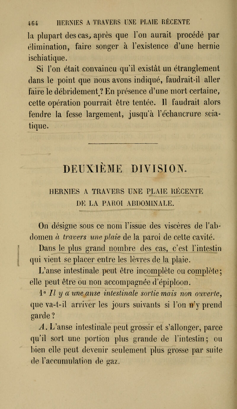 la plupart des cas^ après que l'on aurait procédé par élimination, faire songer à l'existence d'une hernie ischiatique. Si l'on était convaincu qu'il existât un étranglement dans le point que nous avons indiqué, faudrait-il aller faire le débridement ? En présence d'une mort certaine, cette opération pourrait être tentée. Il faudrait alors fendre la fesse largement, jusqu'à l'ecliancrure scia- tique. DEUXIEME DIVISION. HERNIES A TRAVERS UNE PLAIE RÉCENTE DE LA PAROI ARDOMINALE. On désigne sous ce nom l'issue des viscères de Tab- domen à travers une plaie de la paroi de cette cavité. Dans le plus grand nonibre des cas, c'est l'intestin qui vient se placer entre les lèvres de la plaie. L'anse intestinale peut être incomplète ou complète; elle peut être ou non accompagnée d'épiploon. i'' // y a une anse intestinale sortie mais non ouverte, que va-t-il arriver les jours suivants si l'on n'y prend garde ? A. L'anse intestinale peut grossir et s'allonger, parce qu'il sort une portion plus grande de l'intestin ; ou bien elle peut devenir seulement plus grosse par suite de l'accumulation de gaz.