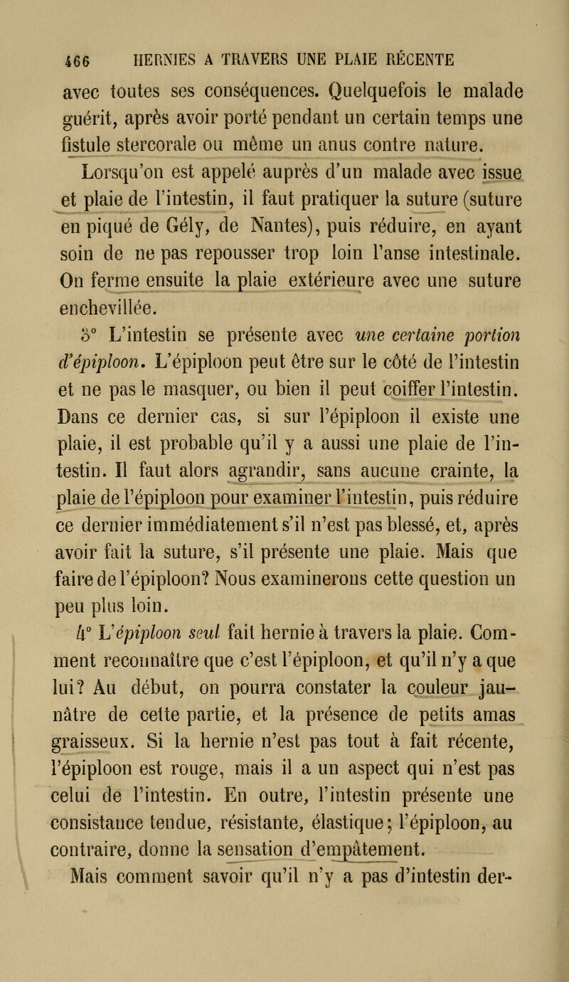 avec toutes ses conséquences. Quelquefois le malade guérit, après avoir porté pendant un certain temps une fistule stercorale ou même un anus contre nature. Lorsqu'on est appelé auprès d'un malade avec issue et plaie de l'intestin, il faut pratiquer la suture (suture en piqué de Gély, de Nantes), puis réduire, en ayant soin de ne pas repousser trop loin Tanse intestinale. On ferme ensuite la plaie extérieure avec une suture enchevillée. ù° L'intestin se présente avec une certaine portion d'épiploon, L'épiploon peut être sur le côté de l'intestin et ne pas le masquer, ou bien il peut coiffer l'intestin. Dans ce dernier cas, si sur l'épiploon il existe une plaie, il est probable qu'il y a aussi une plaie de l'in- testin. Il faut alors agrandir, sans aucune crainte, la plaie de l'épiploon pour examiner l'intestin, puis réduire ce dernier immédiatement s'il n'est pas blessé, et, après avoir fait la suture, s'il présente une plaie. Mais que faire de l'épiploon? Nous examinerons cette question un peu plus loin. 4° L'épiploon seul fait hernie à travers la plaie. Com- ment reconnaître que c'est l'épiploon, et qu'il n'y a que lui? Au début, on pourra constater la couleur jau- nâtre de celte partie, et la présence de petits amas graisseux. Si la hernie n'est pas tout à fait récente, l'épiploon est rouge, mais il a un aspect qui n'est pas celui de l'intestin. En outre, l'intestin présente une consistance tendue, résistante, élastique; l'épiploon, au contraire, donne la sensation d'enipâtement. Mais comment savoir qu'il n'y a pas d'intestin der-