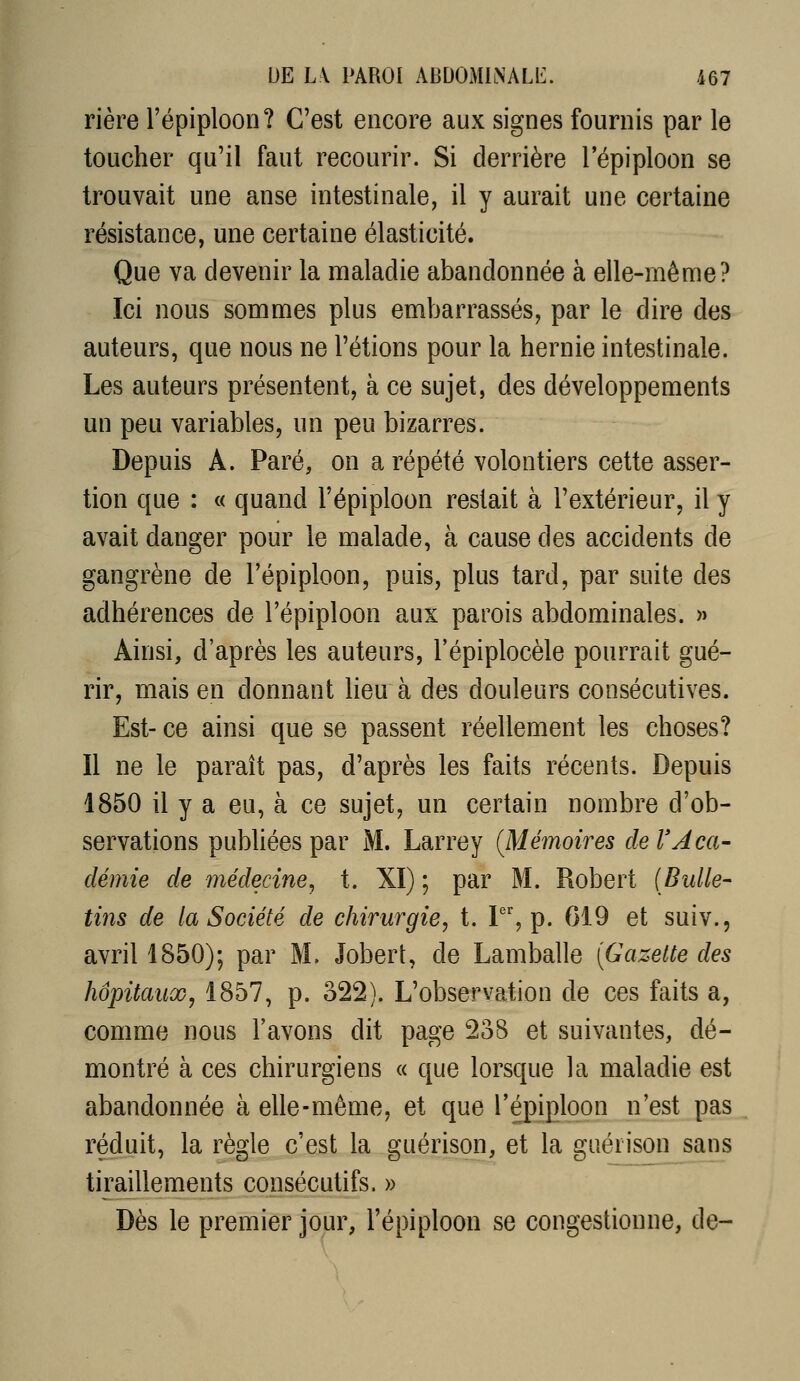 rière l'épiploon? C'est encore aux signes fournis par le toucher qu'il faut recourir. Si derrière l'épiploon se trouvait une anse intestinale, il y aurait une certaine résistance, une certaine élasticité. Que va devenir la maladie abandonnée à elle-même? Ici nous sommes plus embarrassés, par le dire des auteurs, que nous ne l'étions pour la hernie intestinale. Les auteurs présentent, à ce sujet, des développements un peu variables, un peu bizarres. Depuis A. Paré, on a répété volontiers cette asser- tion que : « quand l'épiploon restait à l'extérieur, il y avait danger pour le malade, à cause des accidents de gangrène de l'épiploon, puis, plus tard, par suite des adhérences de l'épiploon aux parois abdominales. » Ainsi, d'après les auteurs, l'épiplocèle pourrait gué- rir, mais en donnant lieu à des douleurs consécutives. Est- ce ainsi que se passent réellement les choses? Il ne le parait pas, d'après les faits récents. Depuis 1850 il y a eu, à ce sujet, un certain nombre d'ob- servations pubUées par M. Larrey (Mémoires de l'Aca- démie de médecine, t. XI) ; par M. Robert [Bulle- tins de la Société de chirurgie, t. F', p. G19 et suiv., avril 1850); par M. Jobert, de Lamballe {Gazette des hôpitaux, 1857, p. 322). L'observation de ces faits a, comme nous l'avons dit page 238 et suivantes, dé- montré à ces chirurgiens « que lorsque la maladie est abandonnée à elle-même, et que l'épiploon n'est pas réduit, la règle c'est la guérison, et la guéiison sans tiraillements consécutifs. » Dès le premier jour, l'épiploon se congestionne, de-