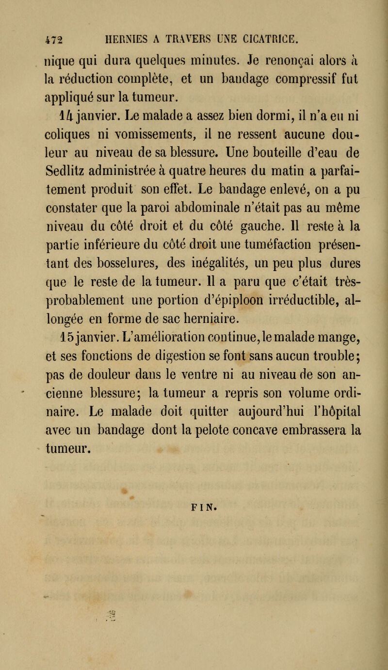 nique qui dura quelques minutes. Je renonçai alors à la réduction complète, et un bandage compressif fut appliqué sur la tumeur. 14 janvier. Le malade a assez bien dormi, il n'a eu ni coliques ni vomissements, il ne ressent aucune dou- leur au niveau de sa blessure. Une bouteille d'eau de Sedlitz administrée à quatre heures du matin a parfai- tement produit son effet. Le bandage enlevé, on a pu constater que la paroi abdominale n'était pas au même niveau du côté droit et du côté gauche. 11 reste à la partie inférieure du côté droit une tuméfaction présen- tant des bosselures, des inégalités, un peu plus dures que le reste de la tumeur. 11 a paru que c'était très- probablement une portion d'épiploon irréductible, al- longée en forme de sac herniaire. 15 janvier. L'amélioration continue, le malade mange, et ses fonctions de digestion se font sans aucun trouble; pas de douleur dans le ventre ni au niveau de son an- cienne blessure; la tumeur a repris son volume ordi- naire. Le malade doit quitter aujourd'hui l'hôpital avec un bandage dont la pelote concave embrassera la tumeur. FIN. '?£