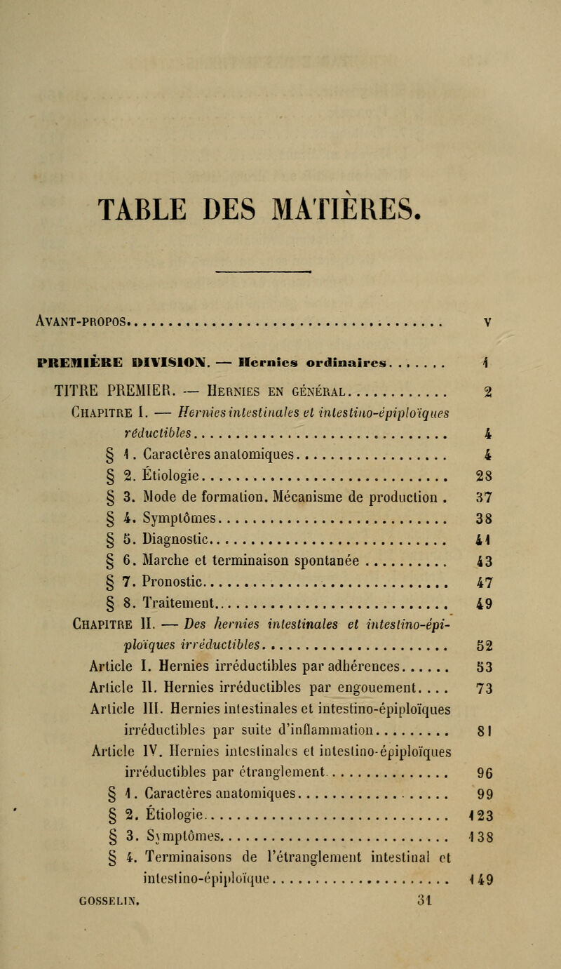 TABLE DES MATIERES. Avant-propos v PREMIÈRE DIVISlOiV. — Hernies ordinaires <f TITRE PREiMIER. ~ Hernies en général 2 Chapitre I. — Hernies intestinales et inlestiao-épiploiques réductibles 4 § 4. Caractères analomiques 4 § 2. Étiologie 28 § 3. Mode de formation. Mécanisme de production . 37 § 4. Symptômes 38 § 5. Diagnostic 41 § 6. Marche et terminaison spontanée 43 § 7. Pronostic 47 § 8. Traitement 49 Chapitre IL — Des hernies intestinales et inteslino-épi- ploïques irréductibles 52 Article I. Hernies irréductibles par adhérences 53 Article H. Hernies irréductibles par engouement. ... 73 Article HL Hernies intestinales et intestino-épiploïques irréductibles par suite d'inflammation 81 Article IV. Hernies inleslinalcs et inteslino-épiploïques irréductibles par étranglement 96 § 1. Caractères anatomiques 99 § 2. Étiologie 4 23 § 3. Symptômes 138 § 4. Terminaisons de l'étranglement intestinal et inteslino-épiploïque -149 GOSSELIA\ 31