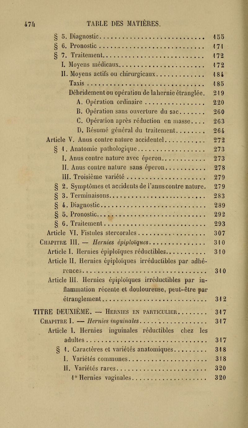 § 5. Diagnostic 155 § 6. Pronostic 171 § 7. Traitement 172 I. Moyens médicaux 172 II. Moyens actifs ou chirurgicaux 184 Taxis 185 Débridement ou opération de lahernie étranglée. 219 A. Opération ordinaire 220 B. Opération sans ouverture du sac 260 C. Opération après réduction en masse. .. . 263 D. Résumé général du traitement 264 Article V. Anus contre nature accidentel 272 § 1. Anatomie pathologique 273 I. Anus contre nature avec éperon. 273 II. Anus contre nature sans éperon 278 III. Troisième variété 279 § 2. Symptômes et accidents de l'anus contre nature. 279 § 3. Terminaisons 283 § 4. Diagnostic 289 § 5. Pronostic. 292 § 6. Traitement 293 Article YI. Fistules stercorales 307 Chapitre III. — Hernies épiploïques 310 Article I. Hernies épiploïques réductibles 310 Article IL Hernies épiploïques irréductibles par adhé- rences , 310 Article III. Hernies épiploïques irréductibles par in- flammation récente et douloureuse, peut-être par étranglement 312 TITRE DEUXIÈME. — Hernies en particulier 317 Chapitre I. — Hernies inguinales 317 Article I. Hernies inguinales réductibles chez les adultes 317 § 1. Caractères et variétés anatomiques 318 I. Variétés communes 318 II. Variétés rares 320