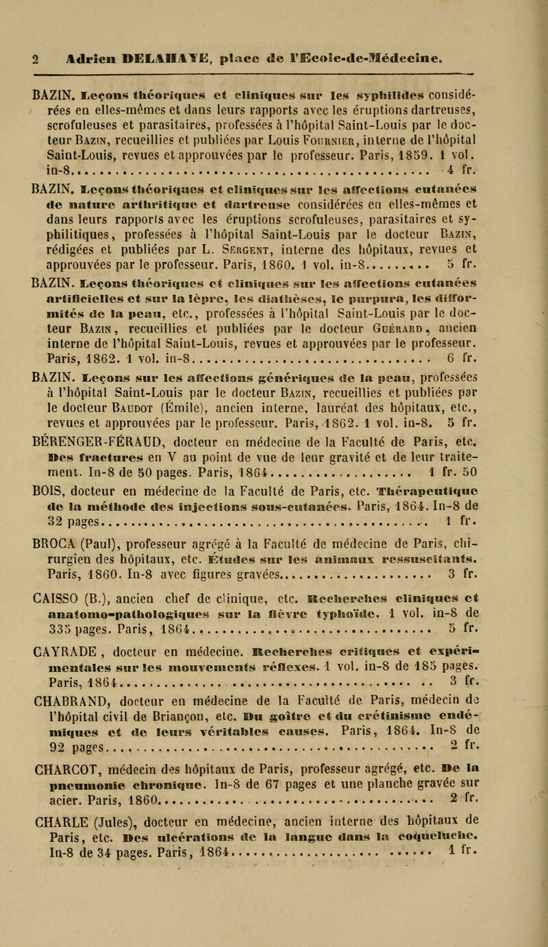 BAZIN. liCçons théoriques et cliniques sur les syphilides considé- rées ea elles-mêmes et dans leurs rapports avec les éruptions dartreuses, scrofuleuses et parasitaires, professées ù l'hôpital Saint-Louis par le doc- teur Bazin, recueillies et publiées par Louis Foiirnier, interne de l'hôpital Saint-Louis, revues et approuvées par le professeur. Paris, 1859. 1 vol. in-8 4 fr. BAZIN. lieçons théoriques et cHnlqucs sur les affections cutanées «le nature arthritique et dartreuse considérées en elles-mêmes et dans leurs rapports avec les éruptions scrofuleuses, parasitaires et sy- philitiques, professées à l'hôpital Saint-Louis par le docteur Bazin, rédigées et publiées par L. Sergent, interne des hôpitaux, revues et approuvées par le professeur. Paris, 1860. 1 vol. in-8 5 fr. BAZIN. lieçons théoriques et cliniques sur les affections cutanées artificielles et sur la lèpre, les diathèscs, le insri»ura, les cliîfor- mités de la peau, etc., professées à l'hôpital Saint-Louis par le doc- teur Bazin, recueillies et publiées par le docteur Guérard, ancien interne de l'hôpital Saint-Louis, revues et approuvées par le professeur. Paris, 1862. 1 vol. in-8 6 fr. BAZIN. lieçons sur les affections génériques de la peau, professées à l'hôpital Saint-Louis par le docteur Bazin, recueillies et publiées par le docteur Baudot (Emile), ancien interne, lauréat des hôpitaux, etc., revues et approuvées par le professeur. Paris, 1862. 1 vol. in-8. 5 fr. BÉRENGER-FÉRAUD, docteur en médecine de la Faculté de Paris, etc. »es fractures en V au point de vue de leur gravité et de leur traite- ment. In-8 de 50 pages. Paris, 1864 1 fr. 50 BOIS, docteur en médecine de la Faculté de Paris, etc. Thérapeutique de la méthode des injections sous-cutanées. Paris, 1864. In-8 de 32 pages 1 fr. BROGA (Paul), professeur agrégé à la Faculté de médecine de Paris, chi- rurgien des hôpitaux, etc. Études sur les animaux: ressuscitants. Paris, 1860. In-8 avec figures gravées 3 fr. CAISSO (B.), ancien chef de clinique, etc. Hecherehes cliniques et anatomo-pathologiques sur la fièvre typho'ide. 1 vol. in-8 de 335 pages. Paris, 1864 « 5 fr. CÂYRADE , docteur en médecine. liecherclies critiques et expéri- mentales sur les mouvements réflexes. 1 vol. in-8 de 185 pages. Paris, 1864 3 fr. CHABRâND, docteur en médecine de la Faculté de Paris, médecin do l'hôpital civil de Briançon, etc. Ou goitre et du crétînisme endé- miques et de leurs véritables causes. Paris, 1864. In-8 de 92 pages ,. ... 2 fr. CHARCOT, médecin des hôpitaux de Paris, professeur agrégé, etc. De la pneumonie chronique, ln-8 de 67 pages et une planche gravée sur acier. Paris, 1860 2 fr. CHARLE (Jules), docteur en médecine, ancien interne des hôpitaux de Paris, etc. »es ulcérations de la langue dans la co^ùelUche. ln-8 de 34 pages. Paris, 1864 1 fr-