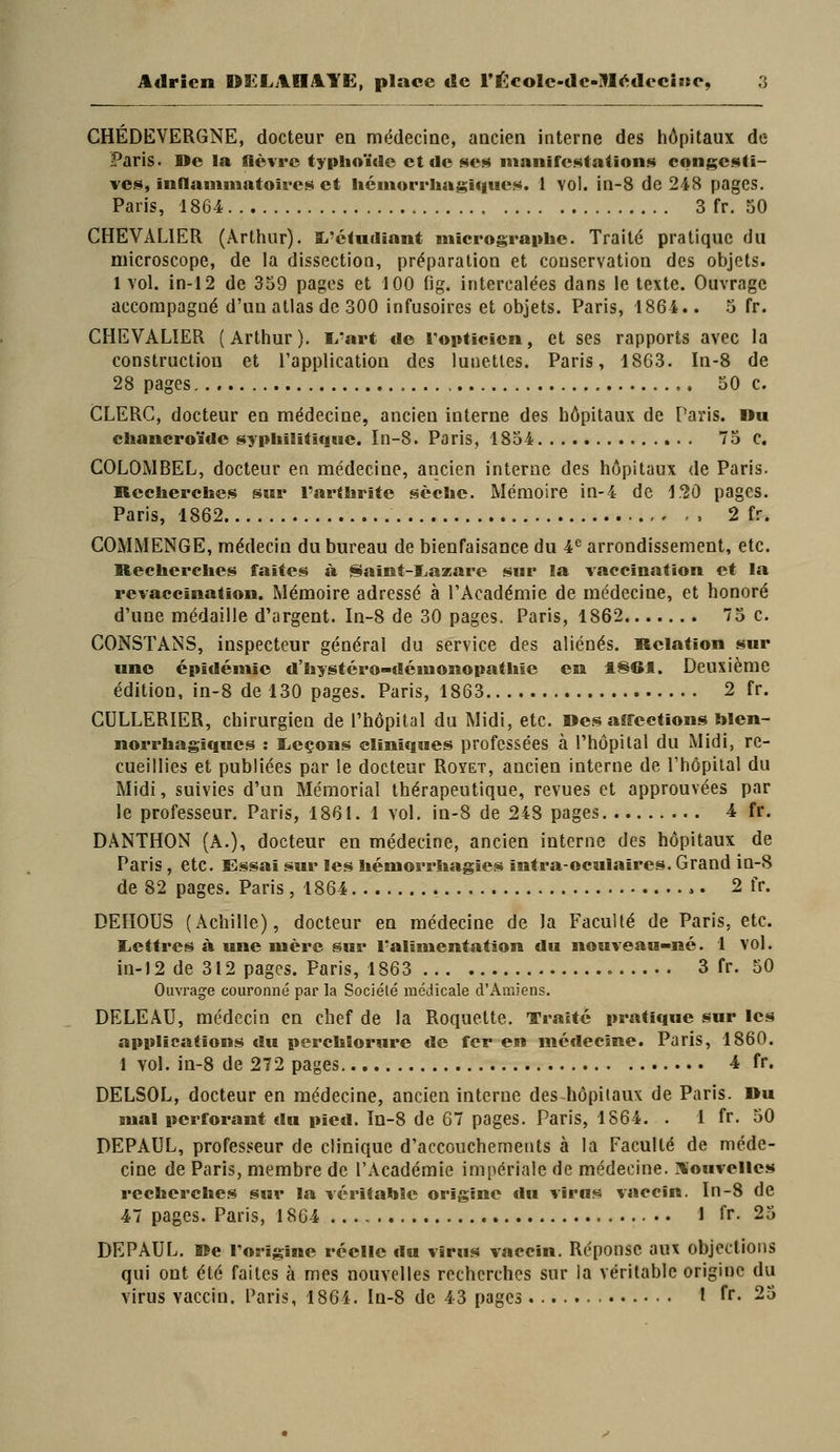 CHÉDEVERGNE, docteur ea médecine, ancien interne des hôpitaux de Paris. I>e la lièvre typhoïde et de ses manifestations congesti- vcs, inflaniniatoircs et iicntorrhagiffues. 1 vol. in-8 de 248 pages. Paris, 1864 3 fr. 50 CHEVALIER (Arthur). li-ctudiant niicrograplie. Traité pratique du microscope, de la dissection, préparation et conservation des objets. 1 vol. in-12 de 359 pages et 100 fig. intercalées dans le texte. Ouvrage accompagné d'un atlas de 300 infusoires et objets. Paris, 1864.. 5 fr. CHEVALIER (Arthur). li'art de Topticien, et ses rapports avec la construction et l'application des lunettes. Paris, 1863. In-8 de 28 pages 50 c. CLERC, docteur en médecine, ancien interne des hôpitaux de Paris, «u ehaucroïdc sypliilitiqtse. In-8. Paris, 1854 75 c. COLOMBEL, docteur en médecine, ancien interne des hôpitaux de Paris. Kecherclies swr Tartlirite sèche. Mémoire in-4 de 120 pages. Paris, 1862 2 fr. COMMENGE, médecin du bureau de bienfaisance du 4^ arrondissement, etc. Recherches faites à Saîïît-l.azare sur la vaccination et la revaccination. Mémoire adressé à l'Académie de médecine, et honoré d'une médaille d'argent. In-8 de 30 pages. Paris, 1862 75 c. CONSTANS, inspecteur général du service des aliénés. Relation sur une épidémie d'hystéro-démonopathie en 1861. Deuxième édition, in-8 de 130 pages. Paris, 1863 2 fr. CULLERIER, chirurgien de l'hôpital du Midi, etc. Désaffections blen- norrhagiiqiics : lieçoas cliniques professées à l'hôpital du Midi, re- cueillies et publiées par le docteur Royet, ancien interne de Thôpital du Midi, suivies d'un Mémorial thérapeutique, revues et approuvées par le professeur. Paris, 1861. 1 vol. in-8 de 248 pages 4 fr. DANTHON (A.), docteur en médecine, ancien interne des hôpitaux de Paris, etc. Essai sur les hémorrhagies intra-oculaires. Grand ln-8 de 82 pages. Paris ,1864 2 fr. DEïIOUS (Achille), docteur en médecine de la Faculté de Paris, etc. liCttres à une mère sur l'alimentation du nouveau-né. 1 vol. in-l 2 de 312 pages. Paris, 1863 3 fr. 50 Ouvrage couronné par la Société médicale d'Amiens. DELEAU, médecin en chef de la Roquette. Traite pratique sur les applications du percMorure de fer en métlecine. Paris, 1860. 1 vol. in-8 de 272 pages 4 fr. DELSOL, docteur en médecine, ancien interne des hôpitaux de Paris. »u Bual perforant du pied. In-8 de 67 pages. Paris, 1S64. . 1 fr. 50 DEPAUL, professeur de clinique d'accouchements à la Faculté de méde- cine de Paris, membre de l'Académie impériale de médecine. 3iouvelles recherches sur la véritahSe origine du virus vaccin. In-8 de 47 pages. Paris, 1864 1 fr. 25 DEPAUL, Ke rorigine réelle du virus vaccin. Réponse aux objections qui ont été faites à mes nouvelles recherches sur la véritable origine du