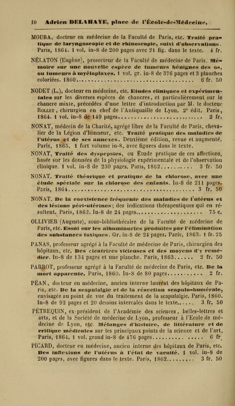 MOURA, docteur en médecine de la Faculté de Paris, etc. Traité pra- tique <lc iaryngoscopic et <lc rliinoneoiiie, suivi d'obscrvationi^. Paris, 1864. 1 vol. in-8 de 200 pages avec 21 fig. dans le texte. 4 fr, NÉLATON (Eugène), prosecteur de la Faculté de médecine de Paris. Mé- moire sur une nouvelle espèce de tumeurs bénignes des os, ou tumeurs à myéloplaxes. 1 vol. gr. in-8 de 376 pages et 3 planches coloriées. 1860. 6 fr. 50 NODET (L.), docteur en médecine, etc. Etudes cliniques et expérimen- tales sur les diverses espèces de chancres, et particulièrement sur le chancre mixte, précédées d'une lettre d'introduction par M. le docteur RoLLET , chirurgien en chef de rAnliquaille de Lyon. 2*^ édit. Paris, 1864. 1 vol. in-8 de 149 pages 2 fr. NONAT, médecin de la Charité, agrégé libre de la Faculté de Paris, cheva- lier de la Légion d'honneur, etc. Traité pratique des sualadics de l'utérus et de ses annexes. Deuxième édition, revue et augmenté. Paris, 1865. 1 fort volume in-8, avec figures dans le texte. NONAT, Traité «les dyspepsies, ou Élude pratique de ces affections, basée sur les données de la physiologie expérimentale et de l'observation clinique. 1 vol. in-8 de 230 pages. Paris, 1862 3 fr. 50 NONAT. Traité théorique et pratique de la chlorose, avec une étude spéciale sur la chlorose des enfants, lu-8 de 211 pages. Paris, 1864 3 fr. 50 NONAT. ©e la coexistence fréquente des analadies de l'utérus et des légions péri-utérines; des indications thérapeutiques qui en ré- sultent. Paris, 1862. In-8 de 24 pages 75 c. OLLIVIER (Auguste), sous-bibliotbécaîre de la Faculté de médecine de Paris, etc. Essai sur les albuminuries produites par rélimination des substances toxiques. Gr. in-8 de 24 pages. Paris, 1863. 1 fr. 25 PANAS, professeur agrégé à la Faculté de médecine de Paris, chirurgien des hôpitaux, etc. Oes cicatrices vicieuses et des moyens d'y remé- dier. In-8 de 134 pages et une planche. Paris, 1863 2 fr. 50 PARROT, professeur agrégé à la Faculté de médecine de Paris, etc. »e la mort apparente. Paris, 1860. In-8 de 80 pages 2 fr. PÉAN, docteur en médecine, ancien interne lauréat des hôpitaux de Pa- ris, etc. B$e la scapuSalgîe et de la résection scapulo-huuiérale, envisagée au point de vue du traitement de la scapulalgie. Paris, 1860. ln-8 de 92 pages et 20 dessins intercalés dans le texte 3 fr. 50 PÉTREQUIN, ex-président de l'Académie des sciences, belles-lettres et arts, et de la Société de médecine de Lyon, professeur à l'Ecole de mé- decine do Lyon, etc. mélanges «l'histoire, «le littérature et de critique médicales sur les principaux points de la science et de l'art. Paris, 1864. 1 vol. grand in-8 de 476 pages 6 fr^ PICARD, docteur en médecine, ancien interne des hôpitaux de Paris, etc. Des inflexions «le l'utérus à l'état «le vacuité. 1 vol. in-8 de 200 pages, avec figures dans le texte. Paris, 1862 3 fr. 50