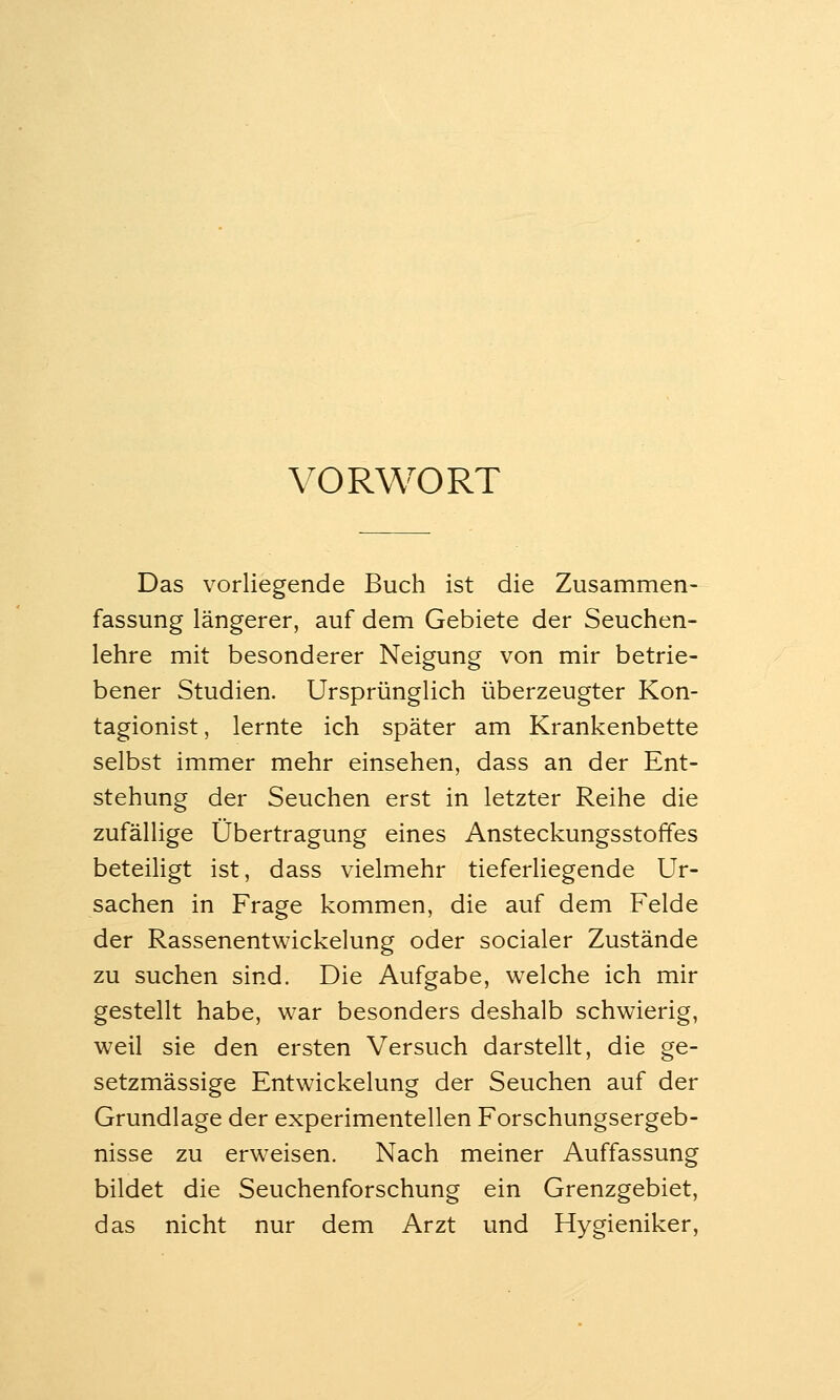 VORWORT Das vorliegende Buch ist die Zusammen- fassung längerer, auf dem Gebiete der Seuchen- lehre mit besonderer Neigung von mir betrie- bener Studien. Ursprünglich überzeugter Kon- tagionist, lernte ich später am Krankenbette selbst immer mehr einsehen, dass an der Ent- stehung der Seuchen erst in letzter Reihe die zufällige Übertragung eines Ansteckungsstoffes beteihgt ist, dass vielmehr tieferliegende Ur- sachen in Frage kommen, die auf dem Felde der Rassenentwickelung oder socialer Zustände zu suchen sind. Die Aufgabe, welche ich mir gestellt habe, war besonders deshalb schwierig, weil sie den ersten Versuch darstellt, die ge- setzmässige Entwickelung der Seuchen auf der Grundlage der experimentellen Forschungsergeb- nisse zu erweisen. Nach meiner Auffassung bildet die Seuchenforschung ein Grenzgebiet, das nicht nur dem Arzt und Hygieniker,