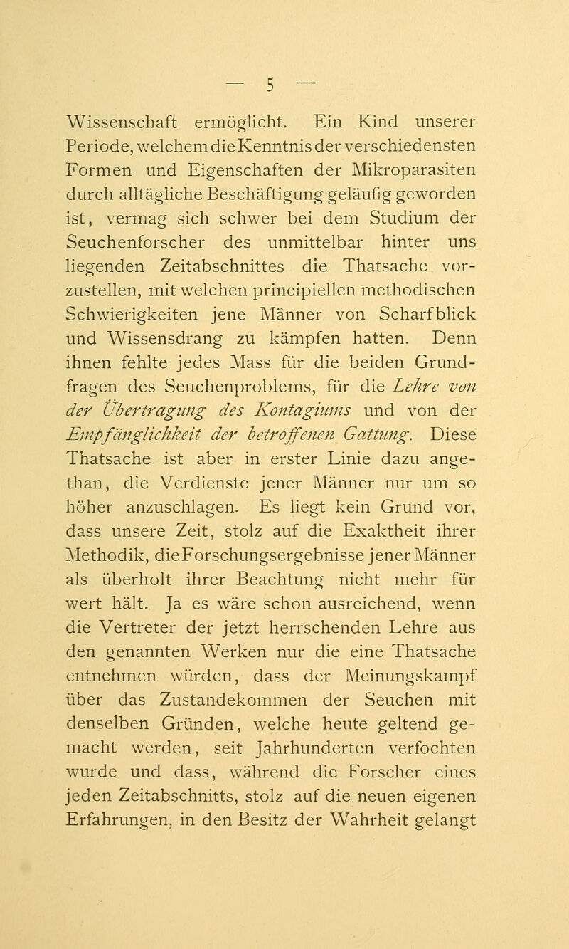 Wissenschaft ermöglicht. Ein Kind unserer Periode, welchem dieKenntnis der verschiedensten Formen und Eigenschaften der Mikroparasiten durch alltägliche Beschäftigung geläufig geworden ist, vermag sich schwer bei dem Studium der Seuchenforscher des unmittelbar hinter uns liegenden Zeitabschnittes die Thatsache vor- zustellen, mit welchen principiellen methodischen Schwierigkeiten jene Männer von Scharfblick und Wissensdrang zu kämpfen hatten. Denn ihnen fehlte jedes Mass für die beiden Grund- fragen des Seuchenproblems, für die Lehre von der Übertragung des Kontagiums und von der Empfänglichkeit der betrojfenen Gattung. Diese Thatsache ist aber in erster Linie dazu ange- than, die Verdienste jener Männer nur um so höher anzuschlagen. Es liegt kein Grund vor, dass unsere Zeit, stolz auf die Exaktheit ihrer Methodik, dieForschungsergebnisse jener Männer als überholt ihrer Beachtung nicht mehr für wert hält. Ja es wäre schon ausreichend, wenn die Vertreter der jetzt herrschenden Lehre aus den genannten Werken nur die eine Thatsache entnehmen würden, dass der Meinungskampf über das Zustandekommen der Seuchen mit denselben Gründen, welche heute geltend ge- macht werden, seit Jahrhunderten verfochten wurde und dass, während die Forscher eines jeden Zeitabschnitts, stolz auf die neuen eigenen Erfahrungen, in den Besitz der Wahrheit gelangt