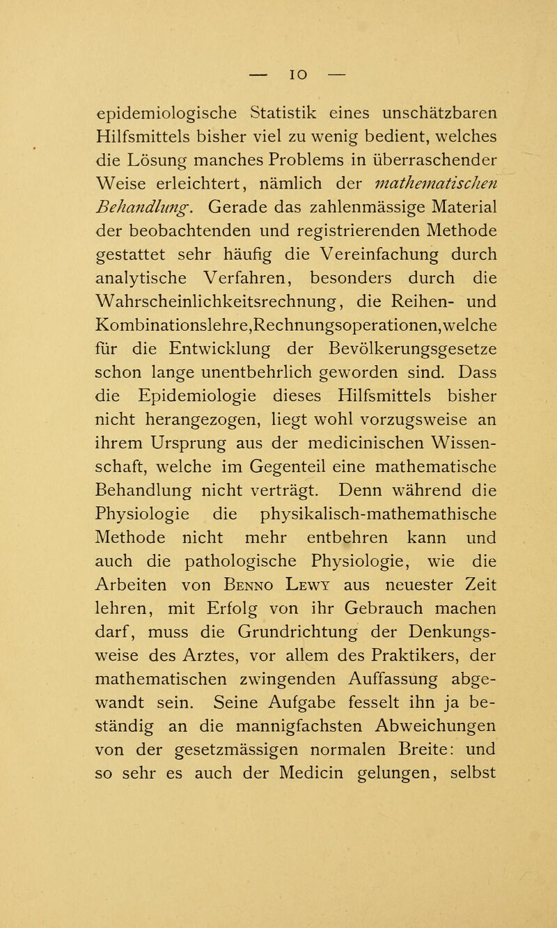 epidemiologische Statistik eines unschätzbaren Hilfsmittels bisher viel zu wenig bedient, welches die Lösung manches Problems in überraschender Weise erleichtert, nämlich der mathematischen Behandlung. Gerade das zahlenmässige Material der beobachtenden und registrierenden Methode gestattet sehr häufig die Vereinfachung durch analytische Verfahren, besonders durch die Wahrscheinlichkeitsrechnung, die Reihen- und Kombinationslehre,Rechnungsoperationen, welche für die Entwicklung der Bevölkerungsgesetze schon lange unentbehrlich geworden sind. Dass die Epidemiologie dieses Hilfsmittels bisher nicht herangezogen, liegt wohl vorzugsweise an ihrem Ursprung aus der medicinischen Wissen- schaft, welche im Gegenteil eine mathematische Behandlung nicht verträgt. Denn während die Physiologie die physikalisch-mathemathische Methode nicht mehr entbehren kann und auch die pathologische Physiologie, wie die Arbeiten von Benno Lewy aus neuester Zeit lehren, mit Erfolg von ihr Gebrauch machen darf, muss die Grundrichtung der Denkungs- weise des Arztes, vor allem des Praktikers, der mathematischen zwingenden Auffassung abge- wandt sein. Seine Aufgabe fesselt ihn ja be- ständig an die mannigfachsten Abweichungen von der gesetzmässigen normalen Breite: und so sehr es auch der Medicin gelungen, selbst