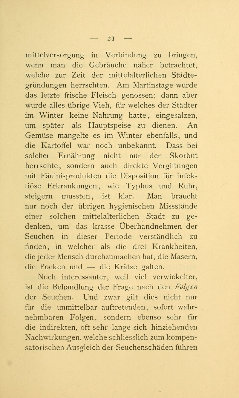 mittelversorgung in Verbindung zu bringen, wenn man die Gebräuche näher betrachtet, welche zur Zeit der mittelalterlichen Städte- gründungen herrschten. Am Martinstage wurde das letzte frische Fleisch genossen; dann aber wurde alles übrige Vieh, für welches der Städter im Winter keine Nahrung hatte, eingesalzen, um später als Hauptspeise zu dienen. An Gemüse mangelte es im Winter ebenfalls, und die Kartoffel war noch unbekannt. Dass bei solcher Ernährung nicht nur der Skorbut herrschte, sondern auch direkte Vergiftungen mit Fäulnisprodukten die Disposition für infek- tiöse Erkrankungen, wie Typhus und Ruhr, steigern mussten, ist klar. Man braucht nur noch der übrigen hygienischen Missstände einer solchen mittelalterlichen Stadt zu ge- denken, um das krasse Überhandnehmen der Seuchen in dieser Periode verständlich zu finden, in welcher als die drei Krankheiten, die jeder Mensch durchzumachen hat, die Masern, die Pocken und — die Krätze galten. Noch interessanter, weil viel verwickelter, ist die Behandlung der Frage nach den Folgen der Seuchen. Und zwar gilt dies nicht nur für die unmittelbar auftretenden, sofort wahr- nehmbaren Folgen, sondern ebenso sehr für die indirekten, oft sehr lange sich hinziehenden Nachwirkungen, welche schliesslich zum kompen- satorischen Ausgleich der Seuchenschäden führen