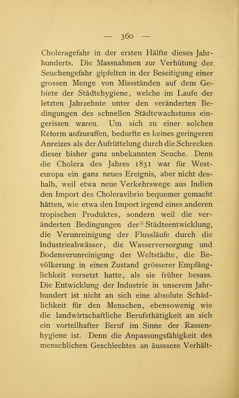 Choleragefahr in der ersten Hälfte dieses Jahr- hunderts. Die Massnahmen zur Verhütung der Seuchengefahr gipfelten in der Beseitigung einer grossen Menge von Missständen auf dem Ge- biete der Städtehygiene, welche im Laufe der letzten Jahrzehnte unter den veränderten Be- dingungen des schnellen Städtewachstums ein- gerissen waren. Um sich zu einer solchen Reform aufzuraffen, bedurfte es keines geringeren Anreizes als der Aufrüttelung durch die Schrecken dieser bisher ganz unbekannten Seuche. Denn die Cholera des Jahres 1831 war für West- europa ein ganz neues Ereignis, aber nicht des- halb, weil etwa neue Verkehrswege aus Indien den Import des Choleravibrio bequemer gemacht hätten, wie etwa den Import irgend eines anderen tropischen Produktes, sondern weil die ver- änderten Bedingungen der Städteentwicklung, die Verunreinigung der Flussläufe durch die Industrieabwässer, die Wasserversorgung und Bodenverunreinigung der Weltstädte, die Be- völkerung in einen Zustand grösserer Empfäng- lichkeit versetzt hatte, als sie früher besass. Die Entwicklung der Industrie in unserem Jahr- hundert ist nicht an sich eine absolute Schäd- lichkeit für den Menschen, ebensowenig wie die landwirtschaftliche Berufsthätigkeit an sich ein vorteilhafter Beruf im Sinne der Rassen- hygiene ist. Denn die Anpassungsfähigkeit des menschlichen Geschlechtes an äusssere Verhält-