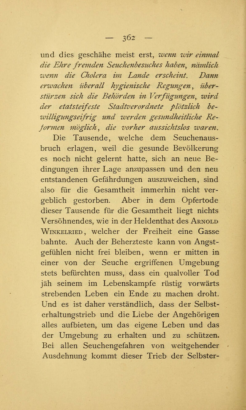 und dies geschähe meist erst, wenn wir einmal die Ehre fremden Seuchenbesuches haben^ nämlich wenn die Cholera im Lande erscheint. Dann erwachen überall hygienische Regungen^ über- stürzen sich die Behörden in Verfügungen^ wird der etatsteifeste Stadtverordnete plötzlich be- willigungseifrig und werden gesundheitliche Re- formen möglich^ die vorher aussichtslos waren. Die Tausende, welche dem Seuchenaus- bruch erlagen, weil die gesunde Bevölkerung es noch nicht gelernt hatte, sich an neue Be- dingungen ihrer Lage anzupassen und den neu entstandenen Gefährdungen auszuweichen, sind also für die Gesamtheit immerhin nicht ver- geblich gestorben. Aber in dem Opfertode dieser Tausende für die Gesamtheit liegt nichts Versöhnendes, wie in der Heldenthat des Arnold Winkelried, welcher der Freiheit eine Gasse bahnte. Auch der Beherzteste kann von Angst- gefühlen nicht frei bleiben, wenn er mitten in einer von der Seuche ergriflfenen Umgebung stets befürchten muss, dass ein qualvoller Tod jäh seinem im Lebenskampfe rüstig vorwärts strebenden Leben ein Ende zu machen droht. Und es ist daher verständlich, dass der Selbst- erhaltungstrieb und die Liebe der Angehörigen alles aufbieten, um das eigene Leben und das der Umgebung zu erhalten und zu schützen. Bei allen Seuchengefahren von weitgehender Ausdehnung kommt dieser Trieb der Selbster-
