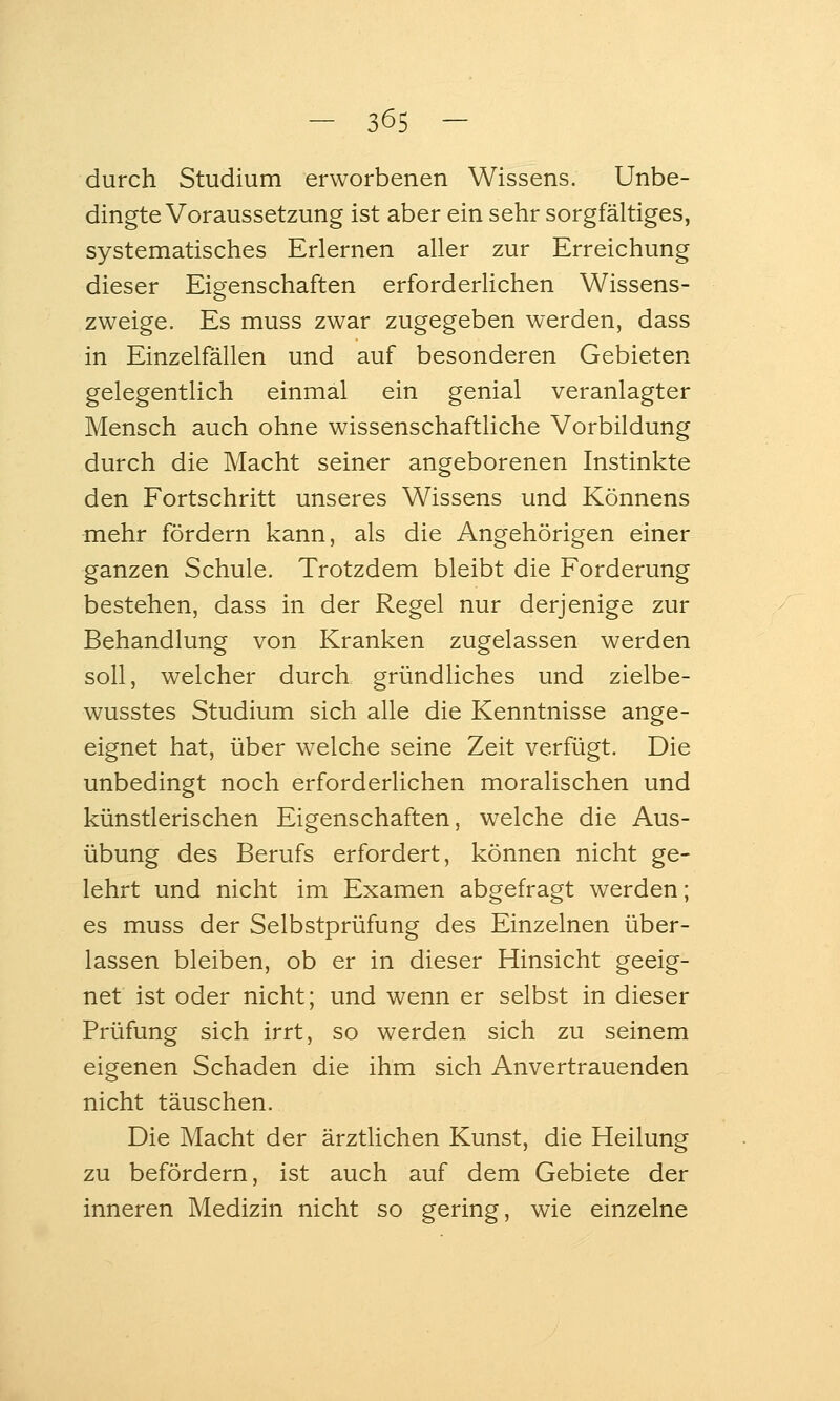 durch Studium erworbenen Wissens. Unbe- dingte Voraussetzung ist aber ein sehr sorgfältiges, systematisches Erlernen aller zur Erreichung dieser Eigenschaften erforderUchen Wissens- zweige. Es muss zwar zugegeben werden, dass in Einzelfällen und auf besonderen Gebieten gelegentlich einmal ein genial veranlagter Mensch auch ohne wissenschaftliche Vorbildung durch die Macht seiner angeborenen Instinkte den Fortschritt unseres Wissens und Könnens mehr fördern kann, als die Angehörigen einer ganzen Schule. Trotzdem bleibt die Forderung bestehen, dass in der Regel nur derjenige zur Behandlung von Kranken zugelassen werden soll, welcher durch gründliches und zielbe- wusstes Studium sich alle die Kenntnisse ange- eignet hat, über welche seine Zeit verfügt. Die unbedingt noch erforderlichen moralischen und künstlerischen Eigenschaften, welche die Aus- übung des Berufs erfordert, können nicht ge- lehrt und nicht im Examen abgefragt werden; es muss der Selbstprüfung des Einzelnen über- lassen bleiben, ob er in dieser Hinsicht geeig- net ist oder nicht; und wenn er selbst in dieser Prüfung sich irrt, so werden sich zu seinem eigenen Schaden die ihm sich Anvertrauenden nicht täuschen. Die Macht der ärztlichen Kunst, die Heilung zu befördern, ist auch auf dem Gebiete der inneren Medizin nicht so gering, wie einzelne