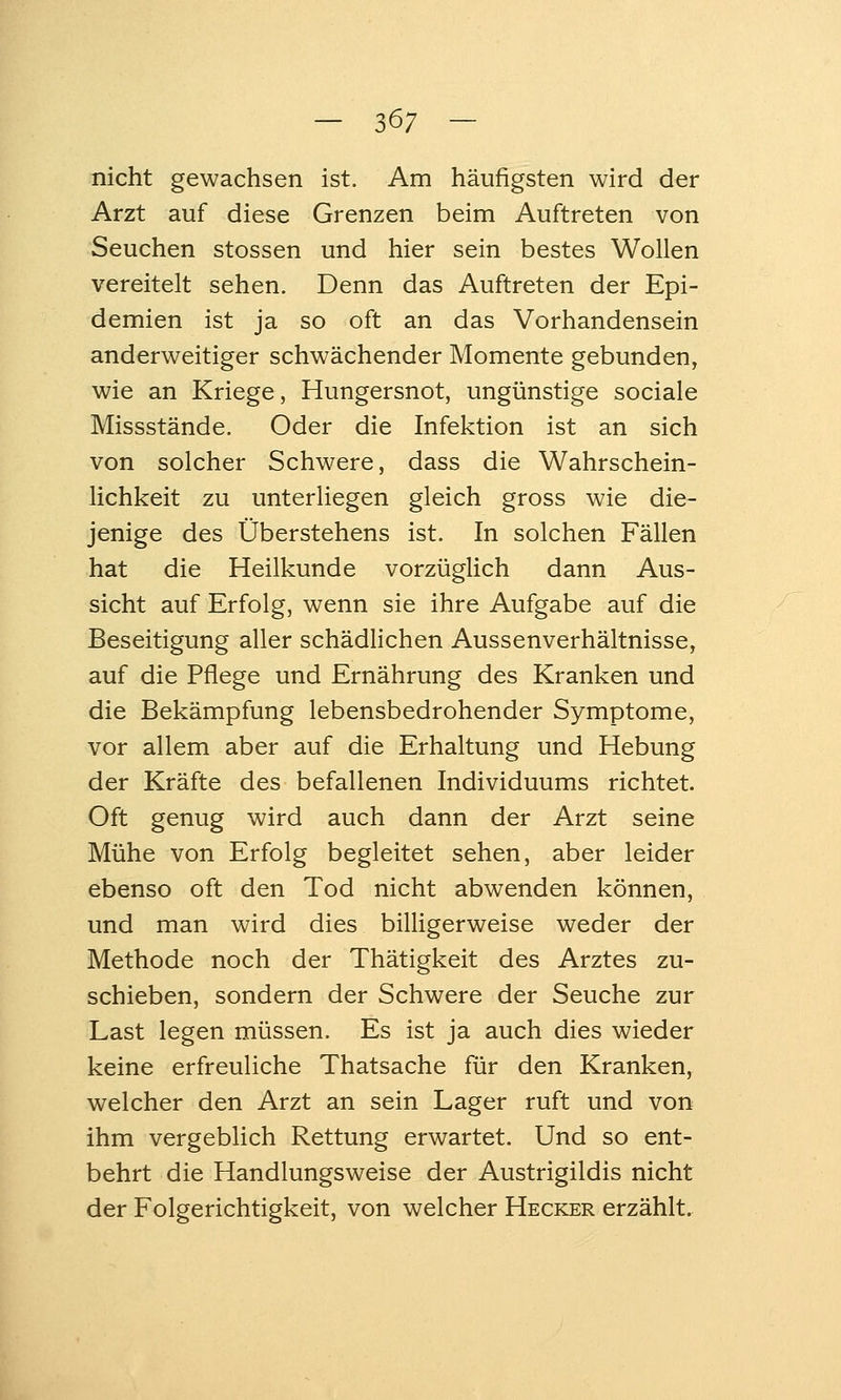 — 36; — nicht gewachsen ist. Am häufigsten wird der Arzt auf diese Grenzen beim Auftreten von Seuchen stossen und hier sein bestes Wollen vereitelt sehen. Denn das Auftreten der Epi- demien ist ja so oft an das Vorhandensein anderweitiger schwächender Momente gebunden, wie an Kriege, Hungersnot, ungünstige sociale Missstände. Oder die Infektion ist an sich von solcher Schwere, dass die Wahrschein- lichkeit zu unterliegen gleich gross wie die- jenige des Oberstehens ist. In solchen Fällen hat die Heilkunde vorzügUch dann Aus- sicht auf Erfolg, wenn sie ihre Aufgabe auf die Beseitigung aller schädlichen Aussenverhältnisse, auf die Pflege und Ernährung des Kranken und die Bekämpfung lebensbedrohender Symptome, vor allem aber auf die Erhaltung und Hebung der Kräfte des befallenen Individuums richtet. Oft genug wird auch dann der Arzt seine Mühe von Erfolg begleitet sehen, aber leider ebenso oft den Tod nicht abwenden können, und man wird dies bihigerweise weder der Methode noch der Thätigkeit des Arztes zu- schieben, sondern der Schwere der Seuche zur Last legen müssen. Es ist ja auch dies wieder keine erfreuliche Thatsache für den Kranken, welcher den Arzt an sein Lager ruft und von ihm vergeblich Rettung erwartet. Und so ent- behrt die Handlungsweise der Austrigildis nicht der Folgerichtigkeit, von welcher Hecker erzählt.