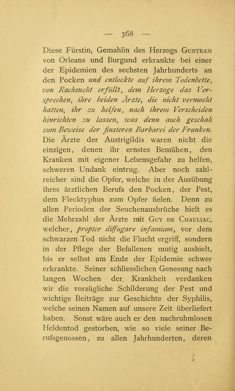Diese Fürstin, Gemahlin des Herzogs Guntram von Orleans und Burgund erkrankte bei einer der Epidemien des sechsten Jahrhunderts an den Pocken und entlockte auf ihrem Todenbette, von Rachsucht erfüllt^ dem Herzoge das Ver- sprechen^ ihre beiden Ärzte, die nicht vermocht hatte^i^ ihr zu helfen^ nach ihrem Verscheiden hinrichten zu lassen^ was denn auch geschah zum Beweise der finsteren Barbarei der Franken. Die Ärzte der Austrigildis waren nicht die einzigen, denen ihr ernstes Bemühen, den Kranken mit eigener Lebensgefahr zu helfen, schweren Undank eintrug. Aber noch zahl- reicher sind die Opfer, welche in der Ausübung ihres ärztlichen Berufs den Pocken, der Pest, dem Flecktyphus zum Opfer fielen. Denn zu allen Perioden der Seuchenausbrüche hielt es die Mehrzahl der Ärzte mit Guy de Chauliac, welcher, propter diifugare infamiam, vor dem schwarzen Tod nicht die Flucht ergriff, sondern in der Pflege der Befallenen mutig aushielt, bis er selbst am Ende der Epidemie schwer erkrankte. Seiner schliesslichen Genesung nach langen Wochen der, Krankheit verdanken wir die vorzügliche Schilderung der Pest und wichtige Beiträge zur Geschichte der Syphilis, welche seinen Namen auf unsere Zeit überliefert haben. Sonst wäre auch er den nachruhmlosen Heldentod gestorben, wie so viele seiner Be- rufsgenossen, zu allen Jahrhunderten, deren