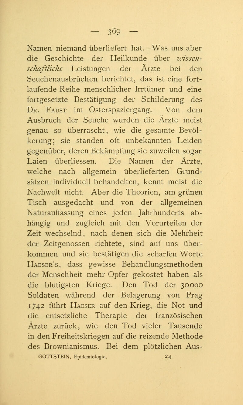 Namen niemand überliefert hat. Was uns aber die Geschichte der Heilkunde über wissen- schaftliche Leistungen der Ärzte bei den Seuchenausbrüchen berichtet, das ist eine fort- laufende Reihe menschlicher Irrtümer und eine fortgesetzte Bestätigung der Schilderung des Dr. Faust im Osterspaziergang. Von dem Ausbruch der Seuche wurden die Ärzte meist genau so überrascht, wie die gesamte Bevöl- kerung; sie standen oft unbekannten Leiden gegenüber, deren Bekämpfung sie zuweilen sogar Laien überliessen. Die Namen der Ärzte, welche nach allgemein überlieferten Grund- sätzen individuell behandelten, kennt meist die Nachwelt nicht. Aber die Theorien, am grünen Tisch ausgedacht und von der allgemeinen Naturauffassung eines jeden Jahrhunderts ab- hängig und zugleich mit den Vorurteilen der Zeit wechselnd, nach denen sich die Mehrheit der Zeitgenossen richtete, sind auf uns über- kommen und sie bestätigen die scharfen Worte Haeser's, dass gewisse Behandlungsmethoden der Menschheit mehr Opfer gekostet haben als die blutigsten Kriege. Den Tod der 30000 Soldaten während der Belagerung von Prag 1742 führt Haeser auf den Krieg, die Not und die entsetzhche Therapie der französischen Ärzte zurück, wie den Tod vieler Tausende in den Freiheitskriegen auf die reizende Methode des Brownianismus. Bei dem plötzlichen Aus- gottstein, Epidemiologie. 24