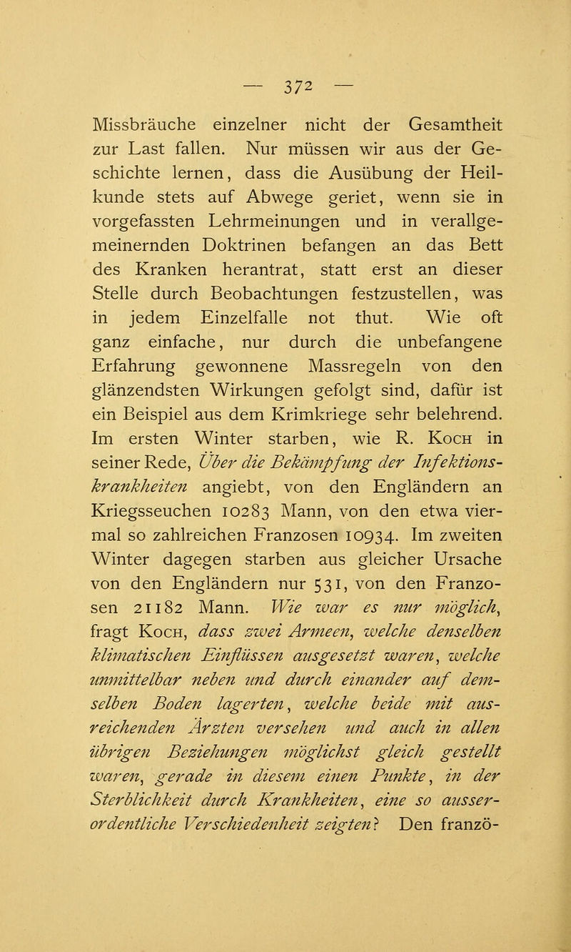 Missbräuche einzelner nicht der Gesamtheit zur Last fallen. Nur müssen wir aus der Ge- schichte lernen, dass die Ausübung der Heil- kunde stets auf Abwege geriet, wenn sie in vorgefassten Lehrmeinungen und in verallge- meinernden Doktrinen befangen an das Bett des Kranken herantrat, statt erst an dieser Stelle durch Beobachtungen festzustellen, was in jedem Einzelfalle not thut. Wie oft ganz einfache, nur durch die unbefangene Erfahrung gewonnene Massregeln von den glänzendsten Wirkungen gefolgt sind, dafür ist ein Beispiel aus dem Krimkriege sehr belehrend. Im ersten Winter starben, wie R. Koch in seiner Rede, Über die Bekämpfung der Infektions- krankheiten angiebt, von den Engländern an Kriegsseuchen 10283 Mann, von den etwa vier- mal so zahlreichen Franzosen 10934. Im zweiten Winter dagegen starben aus gleicher Ursache von den Engländern nur 531, von den Franzo- sen 21182 Mann. Wie war es nur möglich^ fragt Koch, dass zwei Armeen^ welche denselben klimatischen Einflüssen ausgesetzt waren ^ welche unmittelbar neben und durch einander auf dem- selben Boden lagerten^ welche beide mit aus- reichenden Ärzten versehen und auch in allen übrigen Beziehungen möglichst gleich gestellt waren^ gerade in diesem einen Punkte^ in der Sterblichkeit durch Krankheiteii, eine so ausser- ordentliche Verschiedenheit zeigten} Den franzö-