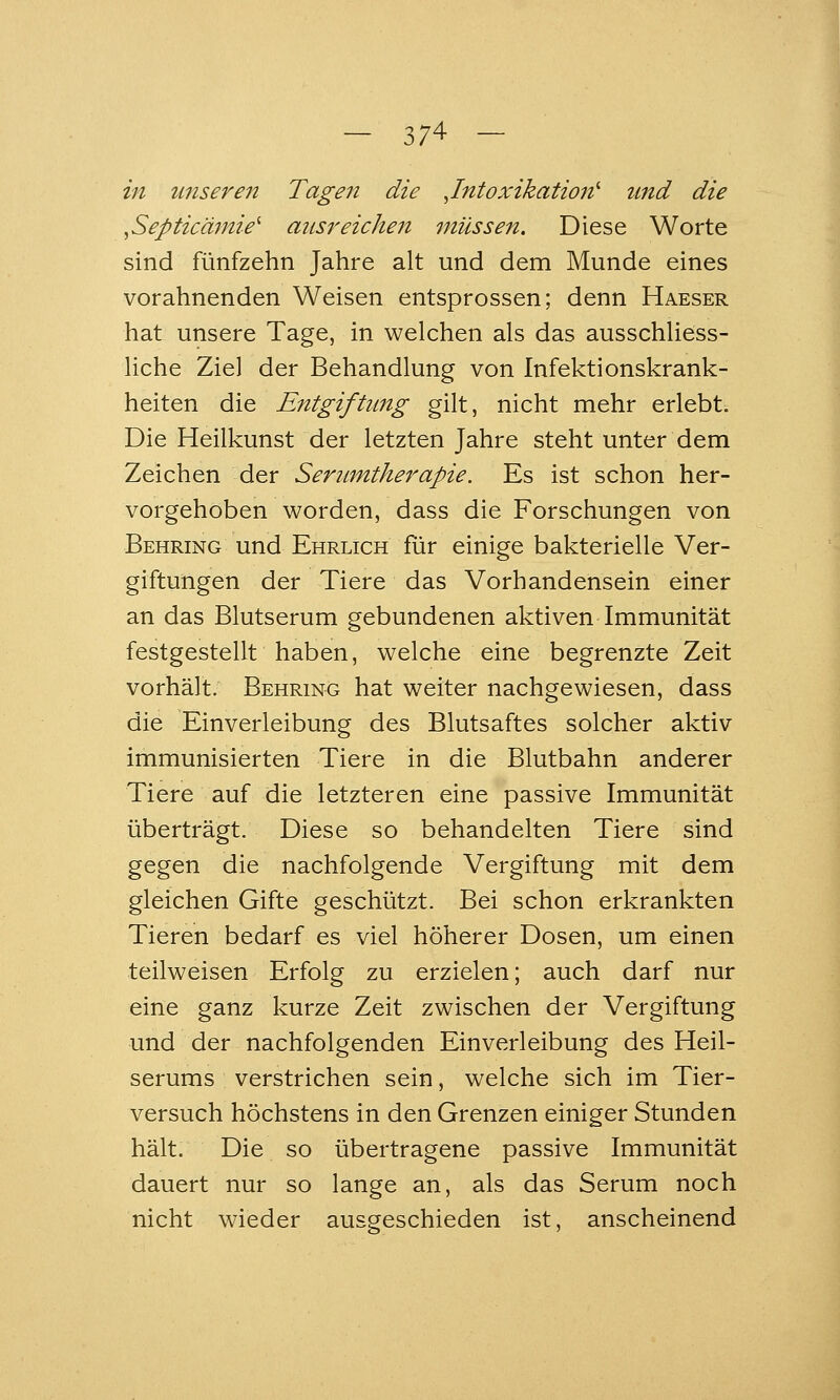 in unseren Tagen die .Intoxikation'' und die .Septicämie^ ausreichen müssen. Diese Worte sind fünfzehn Jahre alt und dem Munde eines vorahnenden Weisen entsprossen; denn Haeser hat unsere Tage, in welchen als das ausschliess- liche Ziel der Behandlung von Infektionskrank- heiten die Entgiftung gilt, nicht mehr erlebt. Die Heilkunst der letzten Jahre steht unter dem Zeichen der Serumtherapie. Es ist schon her- vorgehoben worden, dass die Forschungen von Behring und Ehrlich für einige bakterielle Ver- giftungen der Tiere das Vorhandensein einer an das Blutserum gebundenen aktiven Immunität festgestellt haben, welche eine begrenzte Zeit vorhält. Behring hat weiter nachgewiesen, dass die Einverleibung des Blutsaftes solcher aktiv immunisierten Tiere in die Blutbahn anderer Tiere auf die letzteren eine passive Immunität überträgt. Diese so behandelten Tiere sind gegen die nachfolgende Vergiftung mit dem gleichen Gifte geschützt. Bei schon erkrankten Tieren bedarf es viel höherer Dosen, um einen teilweisen Erfolg zu erzielen; auch darf nur eine ganz kurze Zeit zwischen der Vergiftung und der nachfolgenden Einverleibung des Heil- serums verstrichen sein, welche sich im Tier- versuch höchstens in den Grenzen einiger Stunden hält. Die so übertragene passive Immunität dauert nur so lange an, als das Serum noch nicht wieder ausgeschieden ist, anscheinend