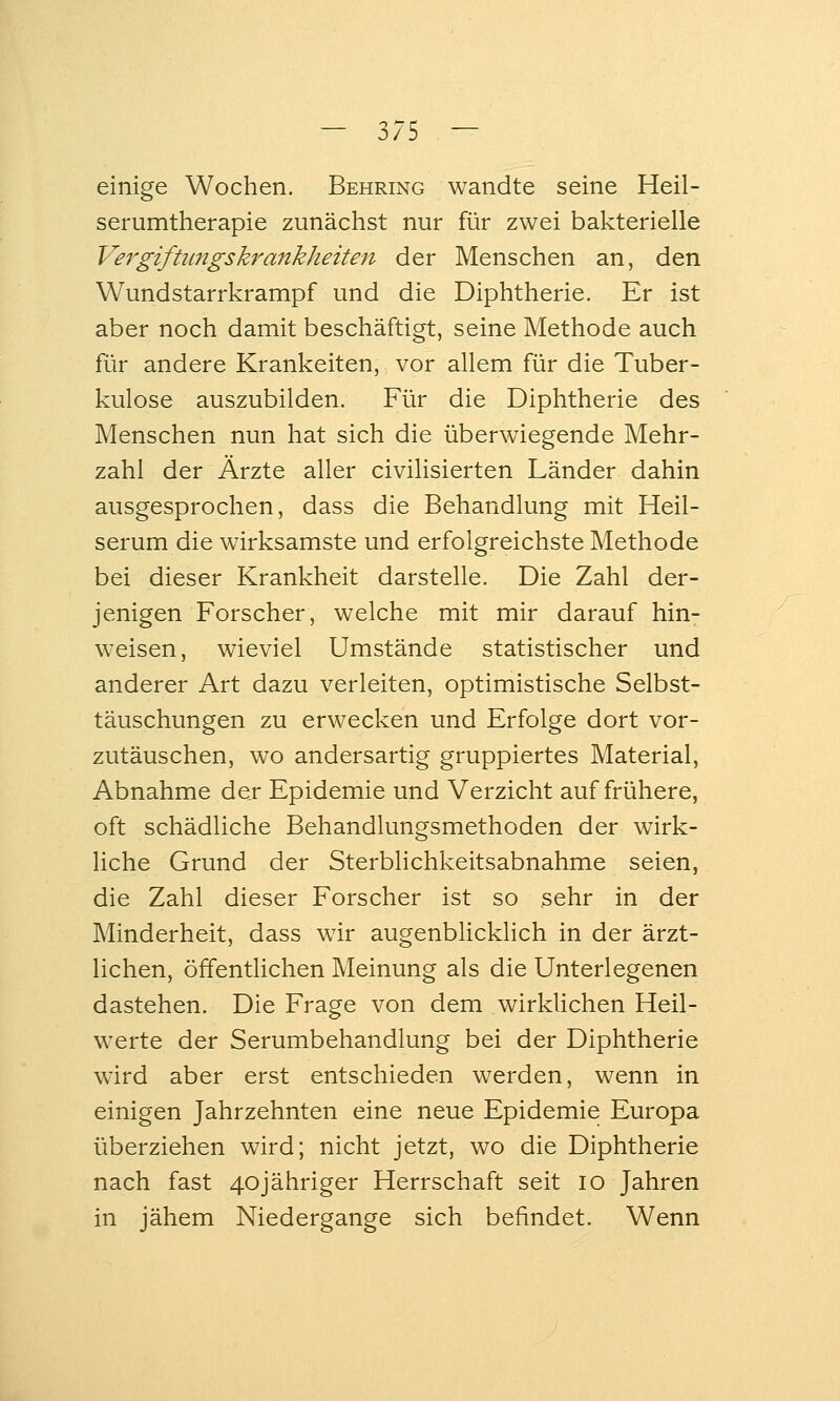 einige Wochen. Behring wandte seine Heil- serumtherapie zunächst nur für zwei bakterielle Vergifümgskrankheiteit der Menschen an, den Wundstarrkrampf und die Diphtherie. Er ist aber noch damit beschäftigt, seine Methode auch für andere Kränkelten, vor allem für die Tuber- kulose auszubilden. Für die Diphtherie des Menschen nun hat sich die überwiegende Mehr- zahl der Ärzte aller civilisierten Länder dahin ausgesprochen, dass die Behandlung mit Heil- serum die wirksamste und erfolgreichste Methode bei dieser Krankheit darstelle. Die Zahl der- jenigen Forscher, welche mit mir darauf hin- weisen, wieviel Umstände statistischer und anderer Art dazu verleiten, optimistische Selbst- täuschungen zu erwecken und Erfolge dort vor- zutäuschen, wo andersartig gruppiertes Material, Abnahme der Epidemie und Verzicht auf frühere, oft schädliche Behandlungsmethoden der wirk- liche Grund der Sterblichkeitsabnahme seien, die Zahl dieser Forscher ist so 3ehr in der Minderheit, dass wir augenblicklich in der ärzt- lichen, öffenthchen Meinung als die Unterlegenen dastehen. Die Frage von dem wirkUchen Heil- werte der Serumbehandlung bei der Diphtherie wird aber erst entschieden werden, wenn in einigen Jahrzehnten eine neue Epidemie Europa überziehen wird; nicht jetzt, wo die Diphtherie nach fast 40jähriger Herrschaft seit lo Jahren in jähem Niedergange sich befindet. Wenn