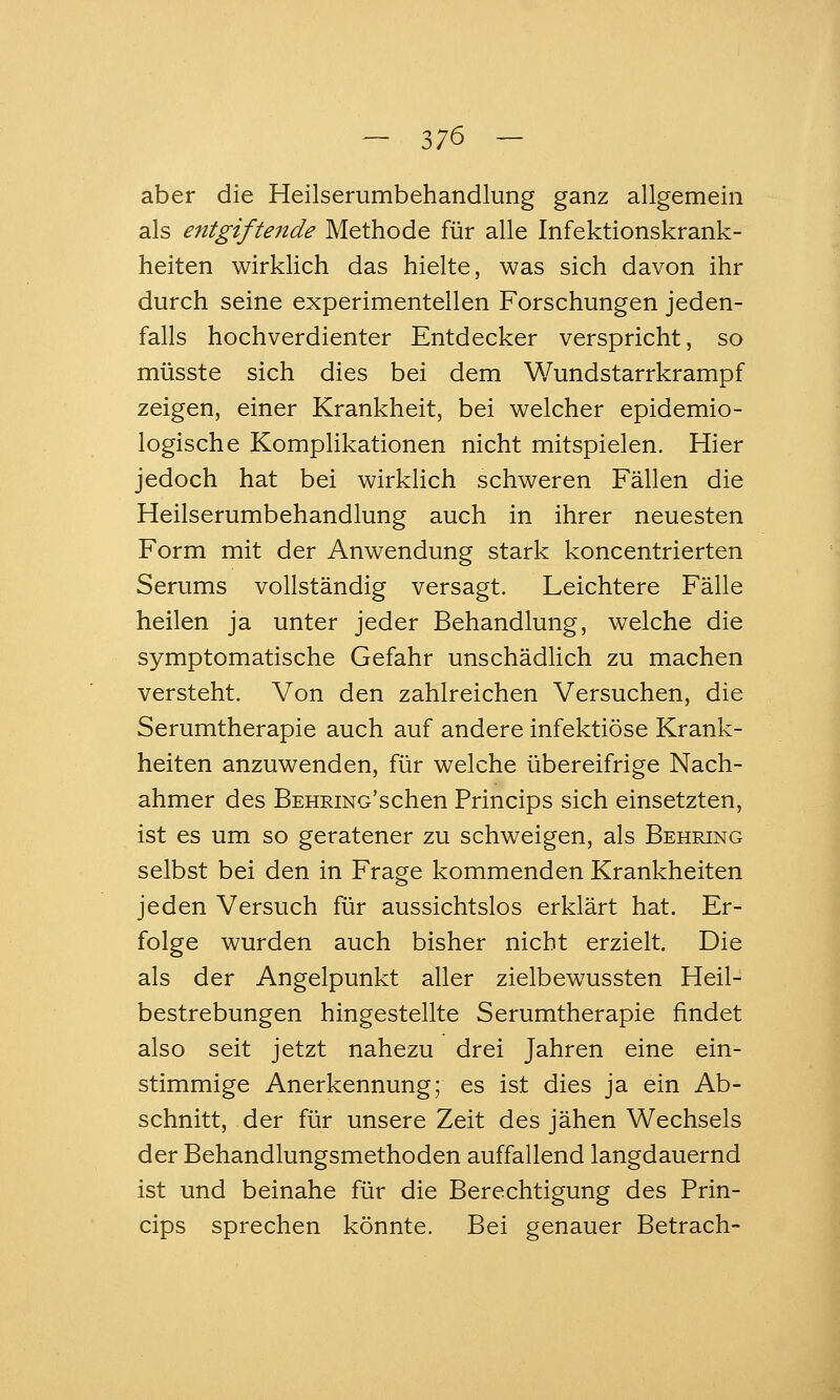 aber die Heilserumbehandlung ganz allgemein als entgiftende Methode für alle Infektionskrank- heiten wirklich das hielte, was sich davon ihr durch seine experimentellen Forschungen jeden- falls hochverdienter Entdecker verspricht, so müsste sich dies bei dem Wundstarrkrampf zeigen, einer Krankheit, bei welcher epidemio- logische Komplikationen nicht mitspielen. Hier jedoch hat bei wirklich schweren Fällen die Heilserumbehandlung auch in ihrer neuesten Form mit der Anwendung stark koncentrierten Serums vollständig versagt. Leichtere Fälle heilen ja unter jeder Behandlung, welche die symptomatische Gefahr unschädlich zu machen versteht. Von den zahlreichen Versuchen, die Serumtherapie auch auf andere infektiöse Krank- heiten anzuwenden, für welche übereifrige Nach- ahmer des BEHRiNo'schen Princips sich einsetzten, ist es um so geratener zu schweigen, als Behring selbst bei den in Frage kommenden Krankheiten jeden Versuch für aussichtslos erklärt hat. Er- folge wurden auch bisher nicht erzielt. Die als der Angelpunkt aller zielbewussten Heil- bestrebungen hingestellte Serumtherapie findet also seit jetzt nahezu drei Jahren eine ein- stimmige Anerkennung; es ist dies ja ein Ab- schnitt, der für unsere Zeit des jähen Wechsels der Behandlungsmethoden auffallend langdauernd ist und beinahe für die Berechtigung des Prin- cips sprechen könnte. Bei genauer Betrach-
