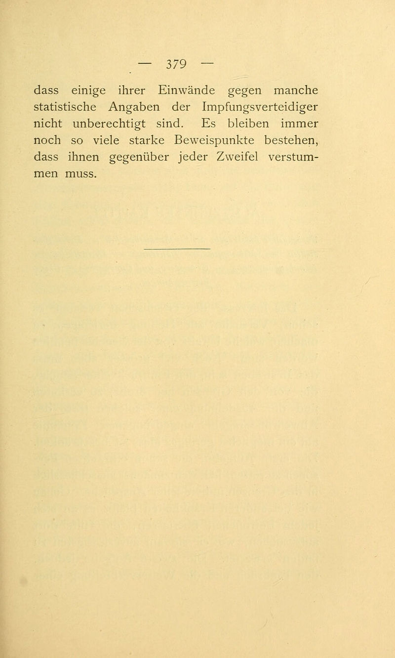 dass einige ihrer Einwände gegen manche statistische Angaben der Impfungsverteidiger nicht unberechtigt sind. Es bleiben immer noch so viele starke Beweispunkte bestehen, dass ihnen gegenüber jeder Zweifel verstum- men muss.