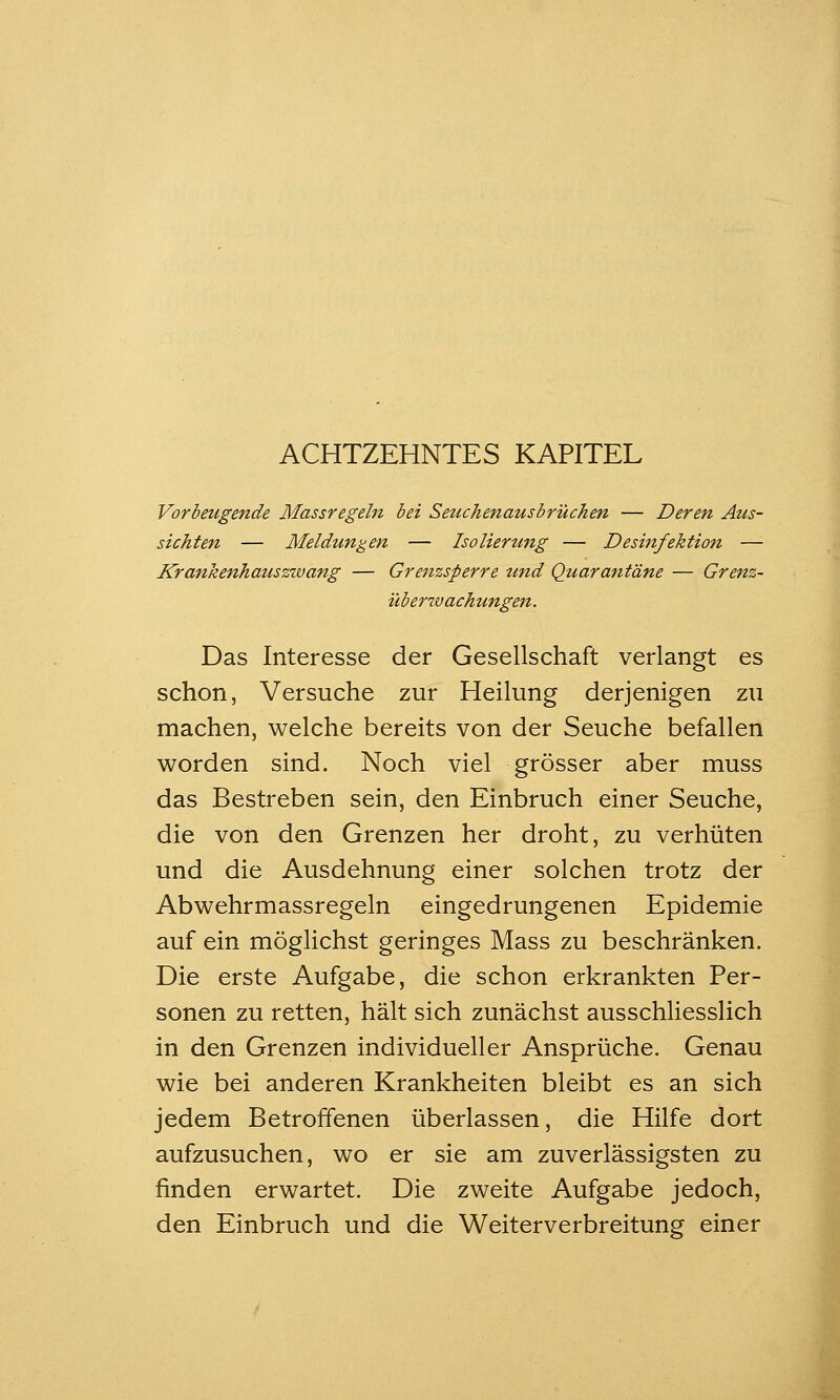 ACHTZEHNTES KAPITEL Vorbeugende Massregeln bei Seuchenausbrüchen — Deren Aus- sichten — Meldungen — Isolierung — Desinfektion —'■ Krankenhatiszwang — Grenzsperre und Quarantäne — Grenz- überzvachungen. Das Interesse der Gesellschaft verlangt es schon, Versuche zur Heilung derjenigen zu machen, welche bereits von der Seuche befallen worden sind. Noch viel grösser aber muss das Bestreben sein, den Einbruch einer Seuche, die von den Grenzen her droht, zu verhüten und die Ausdehnung einer solchen trotz der Abwehrmassregeln eingedrungenen Epidemie auf ein möglichst geringes Mass zu beschränken. Die erste Aufgabe, die schon erkrankten Per- sonen zu retten, hält sich zunächst ausschliesslich in den Grenzen individueller Ansprüche, Genau wie bei anderen Krankheiten bleibt es an sich jedem Betroffenen überlassen, die Hilfe dort aufzusuchen, wo er sie am zuverlässigsten zu finden erwartet. Die zweite Aufgabe jedoch, den Einbruch und die Weiterverbreitung einer