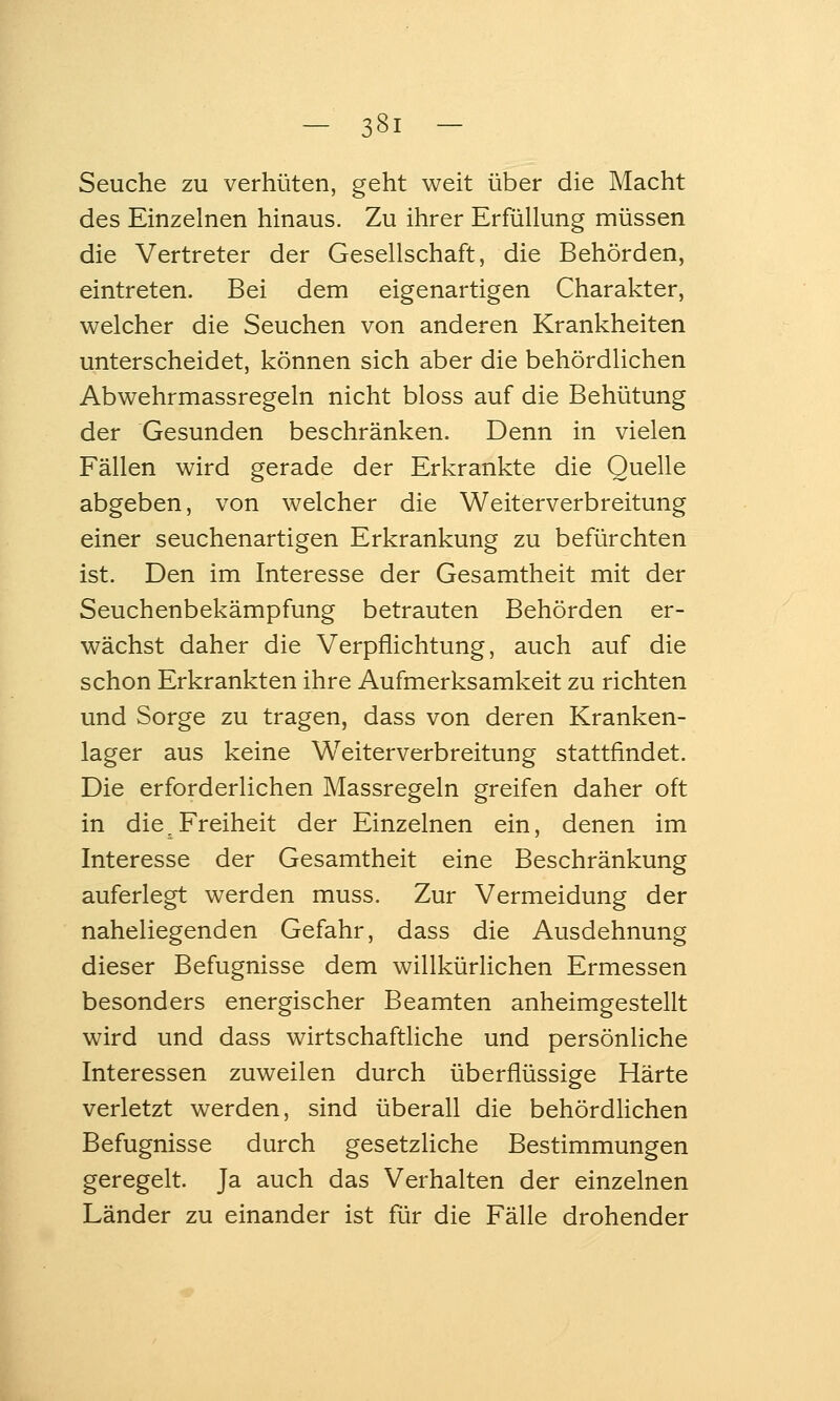 Seuche zu verhüten, geht weit über die Macht des Einzelnen hinaus. Zu ihrer Erfüllung müssen die Vertreter der Gesellschaft, die Behörden, eintreten. Bei dem eigenartigen Charakter, welcher die Seuchen von anderen Krankheiten unterscheidet, können sich aber die behördlichen Abwehrmassregeln nicht bloss auf die Behütung der Gesunden beschränken. Denn in vielen Fällen wird gerade der Erkrankte die Quelle abgeben, von welcher die Weiterverbreitung einer seuchenartigen Erkrankung zu befürchten ist. Den im Interesse der Gesamtheit mit der Seuchenbekämpfung betrauten Behörden er- wächst daher die Verpflichtung, auch auf die schon Erkrankten ihre Aufmerksamkeit zu richten und Sorge zu tragen, dass von deren Kranken- lager aus keine Weiterverbreitung stattfindet. Die erforderlichen Massregeln greifen daher oft in die^ Freiheit der Einzelnen ein, denen im Interesse der Gesamtheit eine Beschränkung auferlegt werden muss. Zur Vermeidung der naheliegenden Gefahr, dass die Ausdehnung dieser Befugnisse dem willkürlichen Ermessen besonders energischer Beamten anheimgestellt wird und dass wirtschaftliche und persönliche Interessen zuweilen durch überflüssige Härte verletzt werden, sind überall die behördlichen Befugnisse durch gesetzliche Bestimmungen geregelt. Ja auch das Verhalten der einzelnen Länder zu einander ist für die Fälle drohender