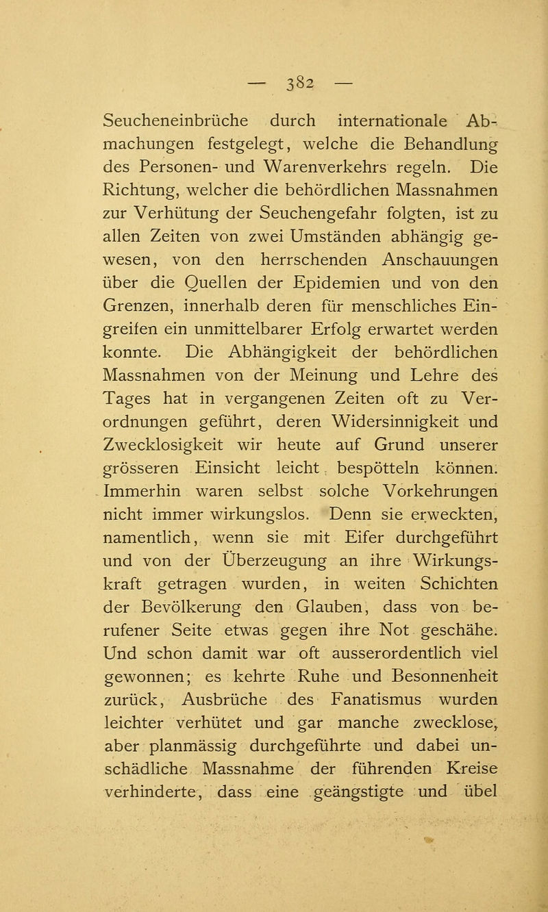 Seucheneinbrüche durch internationale Ab- machungen festgelegt, welche die Behandlung des Personen- und Warenverkehrs regeln. Die Richtung, welcher die behördHchen Massnahmen zur Verhütung der Seuchengefahr folgten, ist zu allen Zeiten von zwei Umständen abhängig ge- wesen, von den herrschenden Anschauungen über die Quellen der Epidemien und von den Grenzen, innerhalb deren für menschliches Ein- greifen ein unmittelbarer Erfolg erwartet werden konnte. Die Abhängigkeit der behördlichen Massnahmen von der Meinung und Lehre des Tages hat in vergangenen Zeiten oft zu Ver- ordnungen geführt, deren Widersinnigkeit und Zwecklosigkeit wir heute auf Grund unserer grösseren Einsicht leicht, bespötteln können. Immerhin waren selbst solche Vorkehrungen nicht immer wirkungslos. Denn sie erweckten, namentlich, wenn sie mit Eifer durchgeführt und von der Oberzeugung an ihre Wirkungs- kraft getragen wurden, in weiten Schichten der Bevölkerung den Glauben, dass von be- rufener Seite etwas gegen ihre Not geschähe. Und schon damit war oft ausserordentlich viel gewonnen; es kehrte Ruhe und Besonnenheit zurück, Ausbrüche des Fanatismus wurden leichter verhütet und gar manche zwecklose, aber planmässig durchgeführte und dabei un- schädliche Massnahme der führenden Kreise verhinderte, dass eine geängstigte und übel