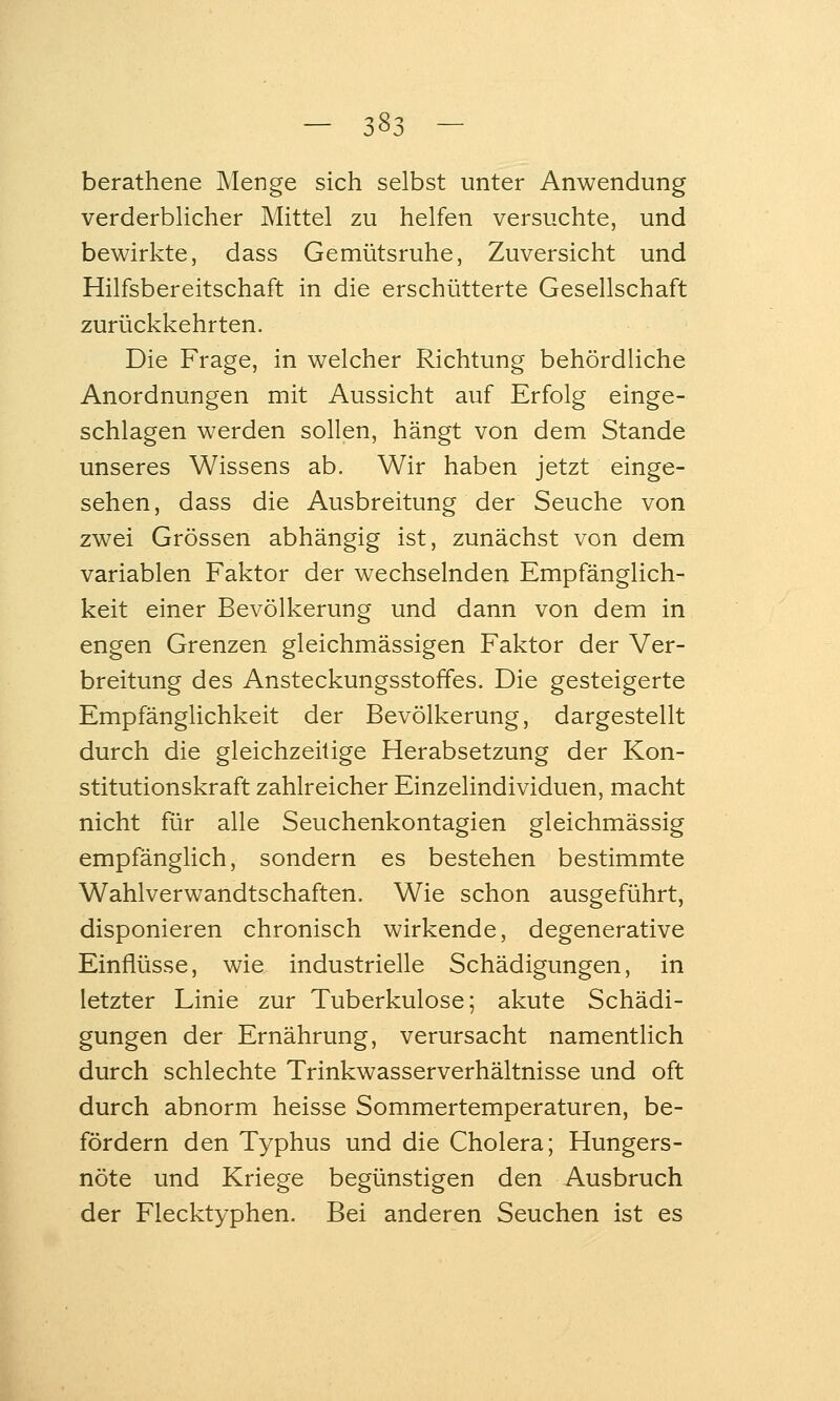 berathene Menge sich selbst unter Anwendung verderblicher Mittel zu helfen versuchte, und bewirkte, dass Gemütsruhe, Zuversicht und Hilfsbereitschaft in die erschütterte Gesellschaft zurückkehrten. Die Frage, in welcher Richtung behördliche Anordnungen mit Aussicht auf Erfolg einge- schlagen werden sollen, hängt von dem Stande unseres Wissens ab. Wir haben jetzt einge- sehen, dass die Ausbreitung der Seuche von zwei Grössen abhängig ist, zunächst von dem variablen Faktor der wechselnden Empfänglich- keit einer Bevölkerung und dann von dem in engen Grenzen gleichmässigen Faktor der Ver- breitung des Ansteckungsstoffes. Die gesteigerte Empfänglichkeit der Bevölkerung, dargestellt durch die gleichzeitige Herabsetzung der Kon- stitutionskraft zahlreicher Einzelindividuen, macht nicht für alle Seuchenkontagien gleichmässig empfänglich, sondern es bestehen bestimmte Wahlverwandtschaften. Wie schon ausgeführt, disponieren chronisch wirkende, degenerative Einflüsse, wie industrielle Schädigungen, in letzter Linie zur Tuberkulose; akute Schädi- gungen der Ernährung, verursacht namentlich durch schlechte Trinkwasserverhältnisse und oft durch abnorm heisse Sommertemperaturen, be- fördern den Typhus und die Cholera; Hungers- nöte und Kriege begünstigen den Ausbruch der Flecktyphen. Bei anderen Seuchen ist es
