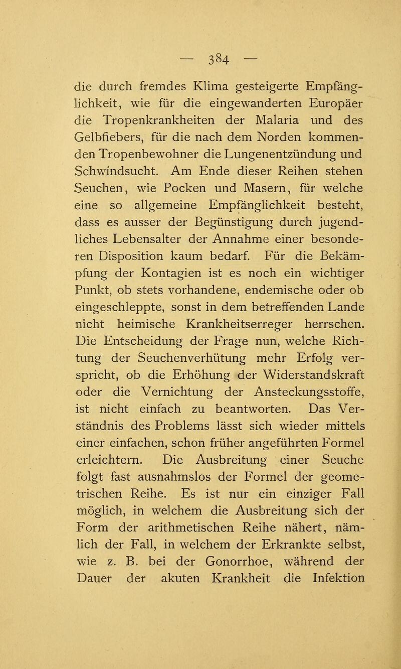 die durch fremdes Klima gesteigerte Empfäng- lichkeit, wie für die eingewanderten Europäer die Tropenkrankheiten der Malaria und des Gelbfiebers, für die nach dem Norden kommen- den Tropenbewohner die Lungenentzündung und Schwindsucht. Am Ende dieser Reihen stehen Seuchen, wie Pocken und Masern, für welche eine so allgemeine Empfänglichkeit besteht, dass es ausser der Begünstigung durch jugend- liches Lebensalter der Annahme einer besonde- ren Disposition kaum bedarf. Für die Bekäm- pfung der Kontagien ist es noch ein wichtiger Punkt, ob stets vorhandene, endemische oder ob eingeschleppte, sonst in dem betreffenden Lande nicht heimische Krankheitserreger herrschen. Die Entscheidung der Frage nun, welche Rich- tung der Seuchenverhütung mehr Erfolg ver- spricht, ob die Erhöhung der Widerstandskraft oder die Vernichtung der Ansteckungsstoffe, ist nicht einfach zu beantworten. Das Ver- ständnis des Problems lässt sich wieder mittels einer einfachen, schon früher angeführten Formel erleichtern. Die Ausbreitung einer Seuche folgt fast ausnahmslos der Formel der geome- trischen Reihe. Es ist nur ein einziger Fall möglich, in welchem die Ausbreitung sich der Form der arithmetischen Reihe nähert, näm- lich der Fall, in welchem der Erkrankte selbst, wie z. B. bei der Gonorrhoe, während der Dauer der akuten Krankheit die Infektion